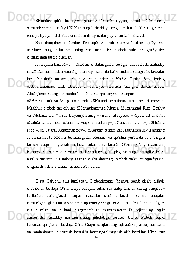 SHunday   qilib,   bu   ayrim   jasur   va   bilimli   sayyoh,   hamda   elchilarning
samarali mehnati   tufayli   XIX   asrning birinchi   yarmiga   kelib o`zbeklar to`g`risida
etnografiyaga   oid dastlabki   muhim   ilmiy   ishlar   paydo bo`la   boshlaydi.
Rus   sharqshunos   olimlari   fors-tojik   va   arab   tillarida   bitilgan   qo`lyozma
asarlarni   o`rgandilar   va   uning   ma`lumotlarini   o`zbek   xalq   etnografiyasini
o`rganishga   tatbiq   qildilar.
Haqiqatan ham XVI — XIX asr o`rtalarigacha bo`lgan davr ichida mahalliy
mualliflar   tomonidan yaratilgan tarixiy asarlarda ba`zi muhim etnografik lavxalar
bor.   Iste`dodli   tarixchi,   shoir   va   musiqashunos   Hofizi   Tanish   Buxoriyning
«Abdullanoma»,   tarih   tibbiyot   va   adabiyot   sohasida   tanilgan   davlat   arbobi
Abulg`ozixonning   bir   necha   bor   chet   tillarga   tarjima   qilingan
«SHajarai   turk   va   Mo`g`ul»   hamda   «SHajarai   tarokima»   kabi   asarlari   mavjud.
Mashhur   o`zbek   tarixchilari   SHermuhammad   Munis,   Muxammad   Rizo   Ogahiy
va   Muhammad   YUsuf   Bayoniylarning   «Firdav   ul-iqbol»,   «Riyoz   ud-davlat»,
«Zubda   ut-tavorix»,   «Jomi`   ul-voqeoti   Sultoniy»,   «Gulshani   davlat»,   «SHohidi
iqbol»,   «SHajarai Xorazmshoxiy»,   «Xorazm tarixi»   kabi asarlarida XVII asrning
II   yarmidan   to   XX   asr   boshlarigacha   Xorazm   va   qo`shni   yurtlarda   ro`y   bergan
tarixiy   voqealar   yuksak   mahorat   bilan   tasvirlanadi.   O`zining   boy   mazmuni,
ijtimoiy-   iqtisodiy  va   siyosiy   ma`lumotlarning   ko`pligi   va  rang-barangligi   bilan
ajralib   turuvchi   bu   tarixiy   asarlar   o`sha   davrdagi   o`zbek   xalqi   etnografiyasini
o`rganish   uchun   muhim   manba   bo`la   oladi.
O`rta   Osiyoni,   shu   jumladan,   O`zbekistonni   Rossiya   bosib   olishi   tufayli
o`zbek   va   boshqa   O`rta   Osiyo   xalqlari   bilan   rus   xalqi   hamda   uning   «inqilob»
to`fonlari   bo`sag`asida   turgan   ishchilar   sinfi   o`rtasida   bevosita   aloqalar
o`rnatilganligi 6u tarixiy voqeaning asosiy progressiv   oqibati hisoblanadi. Ilg`or
rus   olimlari   va   o`lkani   o`rganuvchilar   mustamlakachilik   rejimining   og`ir
sharoitida,   mahdlliy   ma`murlarning   jaholatiga   bardosh   berib,   o`zbek,   tojik,
turkman   qirg`iz   va   boshqa   O`rta   Osiyo   xalqlarining   iqtisodieti,   tarixi,   turmushi
va   madaniyatini   o`rganish   borasida   hormay-tolmay   ish   olib   bordilar.   Ulug`   rus
14 