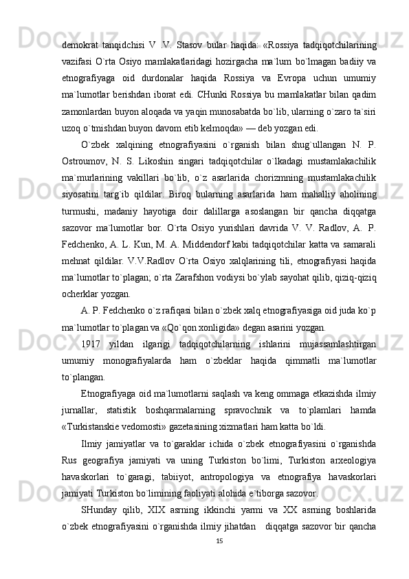 demokrat   tanqidchisi   V   .V.   Stasov   bular   haqida:   «Rossiya   tadqiqotchilarining
vazifasi   O`rta  Osiyo  mamlakatlaridagi   hozirgacha  ma`lum   bo`lmagan  badiiy  va
etnografiyaga   oid   durdonalar   haqida   Rossiya   va   Evropa   uchun   umumiy
ma`lumotlar   berishdan  iborat   edi.  CHunki  Rossiya   bu  mamlakatlar   bilan   qadim
zamonlardan   buyon aloqada va yaqin munosabatda bo`lib, ularning o`zaro ta`siri
uzoq o`tmishdan buyon   davom   etib kelmoqda»   — deb   yozgan   edi.
O`zbek   xalqining   etnografiyasini   o`rganish   bilan   shug`ullangan   N.   P.
Ostroumov,   N.   S.   Likoshin   singari   tadqiqotchilar   o`lkadagi   mustamlakachilik
ma`murlarining   vakillari   bo`lib,   o`z   asarlarida   chorizmning   mustamlakachilik
siyosatini   targ`ib   qildilar.   Biroq   bularning   asarlarida   ham   mahalliy   aholining
turmushi,   madaniy   hayotiga   doir   dalillarga   asoslangan   bir   qancha   diqqatga
sazovor   ma`lumotlar   bor.   O`rta   Osiyo   yurishlari   davrida   V.   V.   Radlov,   A.   P.
Fedchenko, A. L. Kun, M. A. Middendorf  kabi  tadqiqotchilar katta va samarali
mehnat   qildilar.   V.V.Radlov   O`rta   Osiyo   xalqlarining   tili,   etnografiyasi   haqida
ma`lumotlar   to`plagan;   o`rta   Zarafshon   vodiysi bo`ylab   sayohat qilib,   qiziq-qiziq
ocherklar   yozgan.
A. P. Fedchenko o`z rafiqasi bilan o`zbek xalq etnografiyasiga oid juda ko`p
ma`lumotlar   to`plagan   va   «Qo`qon xonligida»   degan   asarini   yozgan.
1917   yildan   ilgarigi   tadqiqotchilarning   ishlarini   mujassamlashtirgan
umumiy   monografiyalarda   ham   o`zbeklar   haqida   qimmatli   ma`lumotlar
to`plangan.
Etnografiyaga   oid   ma`lumotlarni   saqlash   va   keng   ommaga   etkazishda   ilmiy
jurnallar,   statistik   boshqarmalarning   spravochnik   va   to`plamlari   hamda
«Turkistanskie   vedomosti»   gazetasining   xizmatlari ham katta   bo`ldi.
Ilmiy   jamiyatlar   va   to`garaklar   ichida   o`zbek   etnografiyasini   o`rganishda
Rus   geografiya   jamiyati   va   uning   Turkiston   bo`limi,   Turkiston   arxeologiya
havaskorlari   to`garagi,   tabiiyot,   antropologiya   va   etnografiya   havaskorlari
jamiyati   Turkiston   bo`limining   faoliyati   alohida   e`tiborga   sazovor.
SHunday   qilib,   XIX   asrning   ikkinchi   yarmi   va   XX   asrning   boshlarida
o`zbek   etnografiyasini  o`rganishda ilmiy jihatdan      diqqatga sazovor bir qancha
15 