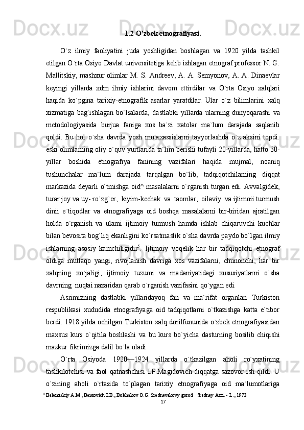 1.2 O'zbek etnografiyasi.
O`z   ilmiy   faoliyatini   juda   yoshligidan   boshlagan   va   1920   yilda   tashkil
etilgan O`rta Osiyo   Davlat universitetiga kelib ishlagan etnograf professor N. G.
Mallitskiy,   mashxur   olimlar   M.   S.   Andreev,   A.   A.  Semyonov,   A.  A.   Dinaevlar
keyingi   yillarda   xdm   ilmiy   ishlarini   davom   ettirdilar   va   O`rta   Osiyo   xalqlari
haqida   ko`pgina   tarixiy-etnografik   asarlar   yaratdilar.   Ular   o`z   bilimlarini   xalq
xizmatiga   bag`ishlagan   bo`lsalarda,   dastlabki   yillarda   ularning   dunyoqarashi   va
metodologiyasida   burjua   faniga   xos   ba`zi   xatolar   ma`lum   darajada   saqlanib
qoldi.   Bu   hol   o`sha   davrda   yosh   mutaxassislarni   tayyorlashda   o`z   aksini   topdi.
eski olimlarning oliy o`quv yurtlarida   ta`lim berishi tufayli 20-yillarda, hatto 30-
yillar   boshida   etnografiya   fanining   vazifalari   haqida   mujmal,   noaniq
tushunchalar   ma`lum   darajada   tarqalgan   bo`lib,   tadqiqotchilarning   diqqat
markazida deyarli o`tmishga oid^ masalalarni o`rganish turgan edi. Avvalgidek,
turar joy va   uy-   ro`zg`or,   kiyim-kechak   va   taomlar,   oilaviy   va ijtimoii turmush
dinii   e`tiqodlar   va   etnografiyaga   oid   boshqa   masalalarni   bir-biridan   ajratilgan
holda   o`rganish   va   ularni   ijtimoiy   turmush   hamda   ishlab   chiqaruvchi   kuchlar
bilan bevosita bog`liq ekanligini ko`rsatmaslik o`sha   davrda paydo bo`lgan ilmiy
ishlarning   asosiy   kamchiligidir 5
.   Ijtimoiy   voqelik   har   bir   tadqiqotchi   etnograf
oldiga   mutlaqo   yangi,   rivojlanish   davriga   xos   vazifalarni,   chunonchi,   har   bir
xalqning   xo`jaligi,   ijtimoiy   tuzumi   va   madaniyatidagi   xususiyatlarni   o`sha
davrning   nuqtai nazaridan   qarab   o`rganish vazifasini qo`ygan   edi.
Asrimizning   dastlabki   yillaridayoq   fan   va   ma`rifat   organlari   Turkiston
respublikasi   xududida   etnografiyaga   oid   tadqiqotlarni   o`tkazishga   katta   e`tibor
berdi. 1918 yilda ochilgan   Turkiston xalq dorilfununida o`zbek etnografiyasidan
maxsus   kurs   o`qitila   boshlashi   va   bu   kurs   bo`yicha   dasturning   bosilib   chiqishi
mazkur   fikrimizga   dalil bo`la   oladi.
O`rta   Osiyoda   1920—1924   yillarda   o`tkazilgan   aholi   ro`yxatining
tashkilotchisi  va faol   qatnashchisi  I.P.Magidovich diqqatga sazovor  ish qildi. U
o`zining   aholi   o`rtasida   to`plagan   tarixiy   etnografiyaga   oid   ma`lumotlariga
5
  Belenitskiy A.M., Bentovich I.B., Bolshakov O.G. Srednevekovy gorod   Sredney Azii. - L., 1973
17 