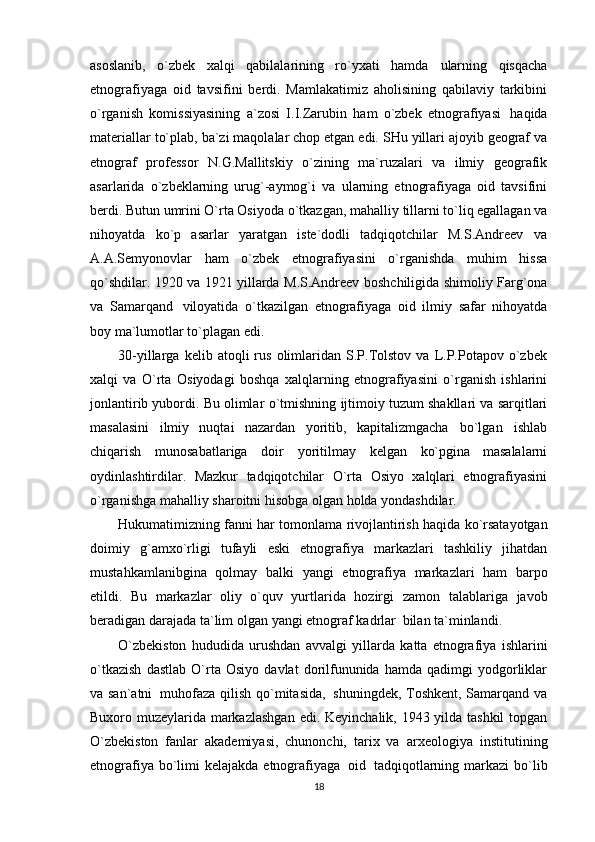 asoslanib,   o`zbek   xalqi   qabilalarining   ro`yxati   hamda   ularning   qisqacha
etnografiyaga   oid   tavsifini   berdi.   Mamlakatimiz   aholisining   qabilaviy   tarkibini
o`rganish   komissiyasining   a`zosi   I.I.Zarubin   ham   o`zbek   etnografiyasi   haqida
materiallar   to`plab,   ba`zi   maqolalar   chop   etgan   edi.   SHu   yillari   ajoyib   geograf   va
etnograf   professor   N.G.Mallitskiy   o`zining   ma`ruzalari   va   ilmiy   geografik
asarlarida   o`zbeklarning   urug`-aymog`i   va   ularning   etnografiyaga   oid   tavsifini
berdi. Butun umrini O`rta Osiyoda o`tkazgan, mahalliy   tillarni to`liq egallagan va
nihoyatda   ko`p   asarlar   yaratgan   iste`dodli   tadqiqotchilar   M.S.Andreev   va
A.A.Semyonovlar   ham   o`zbek   etnografiyasini   o`rganishda   muhim   hissa
qo`shdilar. 1920 va   1921   yillarda   M.S.Andreev   boshchiligida   shimoliy   Farg`ona
va   Samarqand   viloyatida   o`tkazilgan   etnografiyaga   oid   ilmiy   safar   nihoyatda
boy   ma`lumotlar   to`plagan edi.
30-yillarga   kelib  atoqli   rus   olimlaridan   S.P.Tolstov   va   L.P.Potapov  o`zbek
xalqi   va   O`rta   Osiyodagi   boshqa   xalqlarning   etnografiyasini   o`rganish   ishlarini
jonlantirib yubordi. Bu olimlar   o`tmishning   ijtimoiy   tuzum   shakllari   va   sarqitlari
masalasini   ilmiy   nuqtai   nazardan   yoritib,   kapitalizmgacha   bo`lgan   ishlab
chiqarish   munosabatlariga   doir   yoritilmay   kelgan   ko`pgina   masalalarni
oydinlashtirdilar.   Mazkur   tadqiqotchilar   O`rta   Osiyo   xalqlari   etnografiyasini
o`rganishga   mahalliy   sharoitni hisobga   olgan   holda   yondashdilar.
Hukumatimizning   fanni   har   tomonlama   rivojlantirish   haqida   ko`rsatayotgan
doimiy   g`amxo`rligi   tufayli   eski   etnografiya   markazlari   tashkiliy   jihatdan
mustahkamlanibgina   qolmay   balki   yangi   etnografiya   markazlari   ham   barpo
etildi.   Bu   markazlar   oliy   o`quv   yurtlarida   hozirgi   zamon   talablariga   javob
beradigan   darajada   ta`lim   olgan   yangi   etnograf   kadrlar   bilan   ta`minlandi.
O`zbekiston   hududida   urushdan   avvalgi   yillarda   katta   etnografiya   ishlarini
o`tkazish   dastlab   O`rta   Osiyo   davlat   dorilfununida   hamda   qadimgi   yodgorliklar
va san`atni   muhofaza   qilish   qo`mitasida,   shuningdek, Toshkent, Samarqand va
Buxoro muzeylarida markazlashgan   edi. Keyinchalik, 1943 yilda tashkil  topgan
O`zbekiston   fanlar   akademiyasi,   chunonchi,   tarix   va   arxeologiya   institutining
etnografiya   bo`limi   kelajakda   etnografiyaga   oid   tadqiqotlarning   markazi   bo`lib
18 