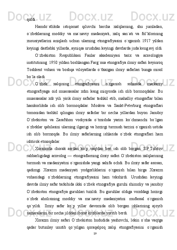 qoldi.
Hamdo`stlikda   istiqomat   qiluvchi   barcha   xalqlarning,   shu   jumladan,
o`zbeklarning   moddiy   va   ma`naviy   madaniyati,   xalq   san`ati   va   fol’klorining
xususiyatlarini   aniqlash   uchun   ularning   etnografiyasini   o`rganish   1917   yildan
keyingi   dastlabki   yillarda,   ayniqsa   urushdan   keyingi   davrlarda   juda   keng avj oldi.
O`zbekiston   Respublikasi   Fanlar   akademiyasi   tarix   va   arxeologiya
institutining   1950   yildan   boshlangan   Farg`ona   etnografiya   ilmiy   safari   keyinroq
Toshkent   vohasi   va   boshqa   viloyatlarda   o`tkazgan   ilmiy   safarlari   bunga   misol
bo`la   oladi.
O`zbek   xalqining   etnografiyasini   o`rganish   sohasida   markaziy
etnografiyaga   oid   muassasalar   xdm   keng   miqyosda   ish   olib   bormoqdalar.   Bu
muassasalar   xdr   yili   yirik   ilmiy   safarlar   tashkil   etib,   mahalliy   etnograflar   bilan
hamkorlikda   ish   olib   bormoqdalar.   Moskva   va   Sankt-Peterburg   etnograflari
tomonidan   tashkil   qilingan   ilmiy   safarlar   bir   necha   yillardan   buyon   Janubiy
O`zbekiston   va   Zarafshon   vodiysida   o`tmishda   yarim   ko`chmanchi   bo`lgan
o`zbeklar   qabilasini ularning ilgarigi va hozirgi turmush tarzini o`rganish ustida
ish   olib   bormoqda.   Bu   ilmiy   safarlarning   ishlarida   o`zbek   etnograflari   ham
ishtirok etmoqdalar.
Xorazmda   chorak   asrdan   ko`p   vaqtdan   beri   ish   olib   borgan.   S.P.Tolstov
rahbarligidagi   arxeolog   —   etnograflarning   ilmiy   safari   O`zbekiston   xalqlarining
turmush   va   madaniyatini   o`rganishda   yangi   sahifa   ochdi.   Bu   ilmiy   safar   asosan,
qadimgi   Xorazm   madaniyati   yodgorliklarini   o`rganish   bilan   birga   Xorazm
vohasidagi   o`zbeklarning   etnografiyasini   ham   tekshirdi.   Urushdan   keyingi
davrda ilmiy safar  tarkibida ikki o`zbek etnografiya guruhi  shimoliy   va janubiy
O`zbekiston   etnografiya   guruhlari   tuzildi.   Bu   guruhlar   oldiga   voxddagi   hozirgi
o`zbek   aholisining   moddiy   va   ma`naviy   madaniyatini   mufassal   o`rganish
qo`yildi.   Ilmiy   safar   ko`p   yillar   davomida   olib   borgan   ishlarining   ajoyib
samaralarini bir necha jilddan iborat kitoblarda   yoritib   berdi.
Xorazm   ilmiy   safari   O`zbekiston   hududida   yashovchi,   lekin   o`sha   vaqtga
qadar   butunlay   unutib   qo`yilgan   qoraqalpoq   xalqi   etnografiyasini   o`rganish
19 