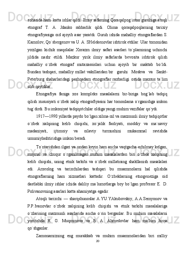 sohasida ham   katta ishlar qildi.   Ilmiy safarning Qoraqalpog`iston guruhiga atoqli
etnograf   T.   A.   Jdanko   rahbarlik   qildi.   Olima   qoraqalpoqlarning   tarixiy
etnografiyasiga   oid   ajoyib   asar   yaratdi.   Guruh   ishida   mahalliy   etnograflardan   S.
Kamolov,   Qo`sbergenov   va   U.   A.   SHelekenovlar   ishtirok   etdilar.   Ular   tomonidan
yozilgan   kichik   maqolalar   Xorazm   ilmiy   safari   asarlari   to`plamining   uchinchi
jildida   nashr   etildi.   Mazkur   yirik   ilmiy   safarlarda   bevosita   ishtirok   qilish
mahalliy   o`zbek   etnograf   mutaxassislari   uchun   ajoyib   bir   maktab   bo`ldi.
Bundan   tashqari,   mahalliy   millat   vakillaridan   bir     guruhi     Moskva     va     Sankt-
Peterburg   shaharlaridagi   peshqadam   etnograflar   raxbarligi   ostida   maxsus   ta`lim
olib   qaytdilar.
Etnografiya   faniga   xos   kompleks   masalalarni   bir-biriga   bog`lab   tadqiq
qilish xususiyati   o`zbek   xalqi   etnografiyasini   har   tomonlama   o`rganishga   imkon
tug`dirdi.   Bu   imkoniyat   tadqiqotchilar   oldiga   yangi muhim vazifalar   qo`ydi.
1917—1990   yillarda   paydo   bo`lgan   xilma-xil   va   mazmunli   ilmiy   tadqiqotlar
o`zbek   xalqining   kelib   chiqishi,   xo`jalik   faoliyati,   moddiy   va   ma`naviy
madaniyati,   ijtimoiy   va   oilaviy   turmushini   mukammal   ravishda
umumiylashtirishga   imkon beradi.
To`ntarishdan ilgari va undan keyin ham ancha vaqtgacha echilmay kelgan,
mujmal   va   chuqur   o`rganilmagan   muhim   masalalardan   biri   o`zbek   xalqining
kelib   chiqishi,   uning   etnik   tarkibi   va   o`zbek   millatining   shakllanish   masalalari
edi.   Arxeolog   va   tarixchilardan   tashqari   bu   muammolarni   hal   qilishda
etnograflarning   ham   xizmatlari   kattadir.   O`zbeklarning   etnogeneziga   oid
dastlabki   ilmiy   ishlar   ichida   daliliy   ma`lumotlarga   boy   bo`lgan   professor   E.   D.
Polivanovning   asarlari katta   ahamiyatga   egadir.
Atoqli   tarixchi   —   sharqshunoslar   A.YU.YAkubovskiy,   A.A.Semyonov   va
P.P.Ivanovlar   o`zbek   xalqining   kelib   chiqishi   va   etnik   tarkibi   masalalariga
o`zlarining   mazmunli   asarlarida   ancha   o`rin   berganlar.   Bu   muhim   masalalarni
yoritishda   R.   G.   Muqminova   va   B.   A.   Ahmedovlar   ham   ma`lum   hissa
qo`shganlar.
Zamonamizning   eng   murakkab   va   muhim   muammolaridan   biri   milliy
20 