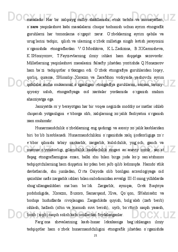 masaladir.   Har   bir   xalqniyg   milliy   shakllanishi,   etnik   tarkibi   va   xususiyatlari,
o` zaro   yaqinlashuvi   kabi   masalalarni   chuqur   tushunish   uchun   ayrim   etnografik
guruhlarni   har   tomonlama   o`rgapit   zarur.   O`zbeklarning   ayrim   qabila   va
urug`larini   tadqin;   qilish   va   ularning   o`zbek   millatiga   singib   ketish   jarayonini
o`rganishda   etnograflardan   V.G.Moshkiva,   K.L.Zadixina,   B.X.Karmisheva,
K.SHoniyozov,   T.Fayzievlarning   ilmiy   ishlari   ham   diqqatga   sazovordir.
Millatlarning   yaqinlashuvi   masalasini   falsafiy   jihatdan   yoritishda   Q.Honazarov
ham   ba`zi   tadqiqotlar   o`tkazgan   edi.   O`zbek   etnografiya   guruhlaridan   loqay,
qorliq,   qurama,   SHimoliy   Xorazm   va   Zarafshon   vodiysida   yashovchi   ayrim
qabilalar   ancha   mukammal   o`rganilgan.   etnografiya   guruhlarini,   asosan,   tarixiy-
qiyosiy   uslub,   etnografiyaga   oid   xaritalar   yordamida   o`rganish   muhim
ahamiyatga   ega.
Jamiyatda ro`y   berayotgan har   bir   voqea negizida moddiy   ne`matlar   ishlab
chiqarish   yotganligini   e`tiborga   olib,   xalqlarning   xo`jalik   faoliyatini   o`rganish
xam   muhimdir.
Hunarmandchilik   o`zbeklarning   eng qadimgi   va   asosiy xo`jalik   kasblaridan
biri   bo`lib   hisoblanadi.   Hunarmandchilikni   o`rganishda   xalq   ijodkorligiga   zo`r
e`tibor   qilinishi   tabiiy   miskarlik,   zargarlik,   kulolchilik,   yog`och,   ganch   va
marmar   o`ymakorligi,   gilamchilik,   kashtachilik   singari   an`anaviy   nozik   san`at
faqag   etnograflarnigina   emas,   balki   shu   bilan   birga   juda   ko`p   san`atshunos
tadqiqotchilarning ham diqqatini ko`pdan beri jalb qilib kelmoqda.   Hamdo`stlik
davlatlarida,   shu   jumladan,   O`rta   Osiyoda   olib   borilgan   arxeologiyaga   oid
qazishlar   nafis zargarlik ishlari bilan milodimizdan avvalgi III-II ming yilliklarda
shug`ullanganliklari   ma`lum   bo`ldi.   Zargarlik,   ayniqsa,   Grek   Baqtriya
podsholigida,   Xorazm,   Buxoro,   Samarqand,   Xiva,   Qo`qon,   SHahrisabz   va
boshqa   hududlarda   rivojlangan.   Zargarlikda   quyish,   bolg`alab   (zarb   berib)
ishlash,   hallash   (oltin   va   kumush   suvi   berish),   uyib,   bo`rttirib   naqsh   yasash,
bosib   (siqib)   naqsh solish kabi   usullardan foydalanganlar.
Farg`ona   shevalarining   kasb-hunar   leksikasiga   bag`ishlangan   ilmiy
tadqiqotlar   ham   o`zbek   hunarmandchiligini   etnografik   jihatdan   o`rganishda
21 