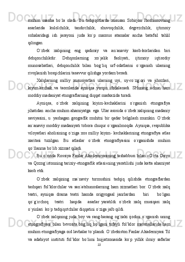 muhim   manba   bo`la   oladi.   Bu   tadqiqotlarda   xususan   Sobirjon   Ibrohimovning
asarlarida   kulolchilik,   tandirchilik,   shuvoqchilik,   degrezchilik,   ijtimoiy
sohalaridagi   ish   jarayoni   juda   ko`p   maxsus   atamalar   ancha   batafsil   tahlil
qilingan.
O`zbek   xalqining   eng   qadimiy   va   an`anaviy   kasb-korlaridan   biri
dehqonchilikdir.   Dehqonlarning   xo`jalik   faoliyati,   ijtimoiy   iqtisodiy
munosabatlari,   dehqonchilik   bilan   bog`liq   urf-odatlarini   o`rganish   ularning
rivojlanish   bosqichlarini   tasavvur   qilishga   yordam   beradi.
Xalqlarning   milliy   xususiyatlari   ularning   uyi,   uy-ro`zg`ori   va   jihozlari,
kiyim-kechak   va   taomlarida   ayniqsa   yorqin   ifodalanadi.   SHuning   uchun   ham
moddiy madaniyat etnograflarning   diqqat   markazida   turadi.
Ayniqsa,   o`zbek   xalqining   kiyim-kechaklarini   o`rganish   etnografiya
jihatidan   ancha   muhim   ahamiyatga.   ega.   Ular   asosida   o`zbek   xalqining   madaniy
saviyasini,   u   yashagan   geografik   muhitni   bir   qadar   belgilash   mumkin.   O`zbek
an`anaviy moddiy madaniyati tobora   chuqur   o`rganilmoqda.   Ayniqsa,   respublika
viloyatlari   aholisining   o`ziga   xos   milliy   kiyim-   kechaklarining etnografiya atlas
xaritasi   tuzilgan.   Bu   atlaslar   o`zbek   etnografiyasini   o`rganishda   muhim
qo`llanma   bo`lib   xizmat qiladi.
Bu   o`rinda   Rossiya   Fanlar   Akademiyasining   tashabbusi   bilan   «O`rta   Osiyo
va   Qozog`istonning   tarixiy-etnografik   atlasi»ning   yaratilishi   juda   katta   ahamiyat
kasb   etdi.
O`zbek   xalqining   ma`naviy   turmushini   tadqiq   qilishda   etnograflardan
tashqari   fol’klorchilar   va   san`atshunoslarning   ham   xizmatlari   bor.   O`zbek   xalq
teatri,   ayniqsa   drama   teatri   hamda   origyogaal   janrlardan       biri       bo`lgan
qo`g`irchoq       teatri       haqida       asarlar   yaratildi.   o`zbek   xalq   musiqasi   xalq
o`yinlari   ko`p   tadqiqotchilar   diqqatini o`ziga   jalb qildi.
O`zbek   xalqining   juda   boy   va   rang-barang   og`zaki   ijodini   o`rganish   uning
etnografiyasi   bilan   bevosita   bog`liq   bo`lgani   tufayli   fol’klor   materiallarida   ham
muhim etnografiyaga oid   lavhalar to`plandi. O`zbekiston Fanlar Akademiyasi Til
va   adabiyot   instituti   fol’klor   bo`limi   hujjatxonasida   ko`p   yillik   ilmiy   safarlar
22 