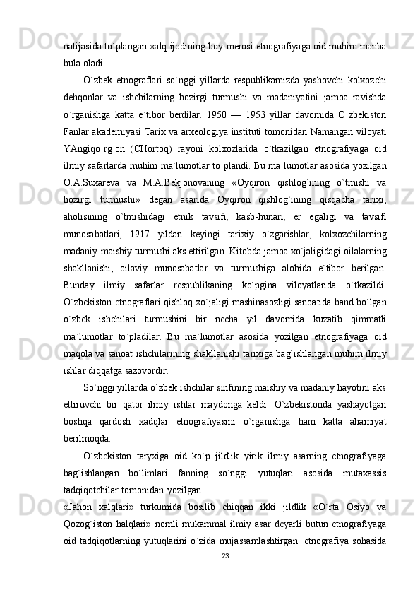 natijasida   to`plangan   xalq   ijodining   boy   merosi   etnografiyaga   oid muhim manba
bula   oladi.
O`zbek   etnograflari   so`nggi   yillarda   respublikamizda   yashovchi   kolxozchi
dehqonlar   va   ishchilarning   hozirgi   turmushi   va   madaniyatini   jamoa   ravishda
o`rganishga   katta   e`tibor   berdilar.   1950   —   1953   yillar   davomida   O`zbekiston
Fanlar akademiyasi Tarix va arxeologiya instituti   tomonidan   Namangan   viloyati
YAngiqo`rg`on   (CHortoq)   rayoni   kolxozlarida   o`tkazilgan   etnografiyaga   oid
ilmiy   safarlarda   muhim   ma`lumotlar   to`plandi.   Bu   ma`lumotlar   asosida   yozilgan
O.A.Suxareva   va   M.A.Bekjonovaning   «Oyqiron   qishlog`ining   o`tmishi   va
hozirgi   turmushi»   degan   asarida   Oyqiron   qishlog`ining   qisqacha   tarixi,
aholisining   o`tmishidagi   etnik   tavsifi,   kasb-hunari,   er   egaligi   va   tavsifi
munosabatlari,   1917   yildan   keyingi   tarixiy   o`zgarishlar,   kolxozchilarning
madaniy-maishiy   turmushi   aks   ettirilgan.   Kitobda   jamoa   xo`jaligidagi   oilalarning
shakllanishi,   oilaviy   munosabatlar   va   turmushiga   alohida   e`tibor   berilgan.
Bunday   ilmiy   safarlar   respublikaning   ko`pgina   viloyatlarida   o`tkazildi.
O`zbekiston etnograflari qishloq   xo`jaligi   mashinasozligi   sanoatida   band   bo`lgan
o`zbek   ishchilari   turmushini   bir   necha   yil   davomida   kuzatib   qimmatli
ma`lumotlar   to`pladilar.   Bu   ma`lumotlar   asosida   yozilgan   etnografiyaga   oid
maqola va sanoat ishchilarining shakllanishi tarixiga bag`ishlangan muhim   ilmiy
ishlar   diqqatga   sazovordir.
So`nggi yillarda o`zbek ishchilar sinfining maishiy va madaniy hayotini aks
ettiruvchi   bir   qator   ilmiy   ishlar   maydonga   keldi.   O`zbekistonda   yashayotgan
boshqa   qardosh   xadqlar   etnografiyasini   o`rganishga   ham   katta   ahamiyat
berilmoqda.
O`zbekiston   taryxiga   oid   ko`p   jildlik   yirik   ilmiy   asarning   etnografiyaga
bag`ishlangan   bo`limlari   fanning   so`nggi   yutuqlari   asosida   mutaxassis
tadqiqotchilar   tomonidan   yozilgan
«Jahon   xalqlari»   turkumida   bosilib   chiqqan   ikki   jildlik   «O`rta   Osiyo   va
Qozog`iston   halqlari»   nomli   mukammal   ilmiy   asar   deyarli   butun   etnografiyaga
oid   tadqiqotlarning   yutuqlarini   o`zida   mujassamlashtirgan.   etnografiya   sohasida
23 