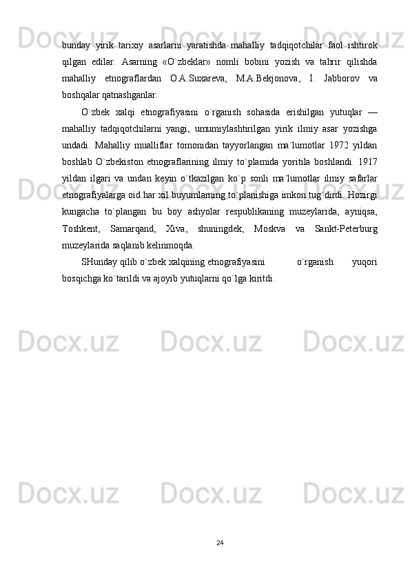 bunday   yirik   tarixiy   asarlarni   yaratishda   mahalliy   tadqiqotchilar   faol   ishtirok
qilgan   edilar.   Asarning   «O`zbeklar»   nomli   bobini   yozish   va   tahrir   qilishda
mahalliy   etnograflardan   O.A.Suxareva,   M.A.Bekjonova,   I.   Jabborov   va
boshqalar   qatnashganlar.
O`zbek   xalqi   etnografiyasini   o`rganish   sohasida   erishilgan   yutuqlar   —
mahalliy   tadqiqotchilarni   yangi,   umumiylashtirilgan   yirik   ilmiy   asar   yozishga
undadi.   Mahalliy   mualliflar   tomonidan   tayyorlangan   ma`lumotlar   1972   yildan
boshlab   O`zbekiston   etnograflarining   ilmiy   to`plamida   yoritila   boshlandi.   1917
yildan   ilgari   va   undan   keyin   o`tkazilgan   ko`p   sonli   ma`lumotlar   ilmiy   safarlar
etnografiyalarga   oid   har   xil   buyumlarning   to`planishiga   imkon   tug`dirdi. Hozirgi
kungacha   to`plangan   bu   boy   ashyolar   respublikaning   muzeylarida,   ayniqsa,
Toshkent,   Samarqand,   Xiva,   shuningdek,   Moskva   va   Sankt-Peterburg
muzeylarida   saqlanib   kelinmoqda.
SHunday qilib o`zbek xalqining etnografiyasini   o`rganish   yuqori
bosqichga ko`tarildi va   ajoyib   yutuqlarni qo`lga   kiritdi.
24 