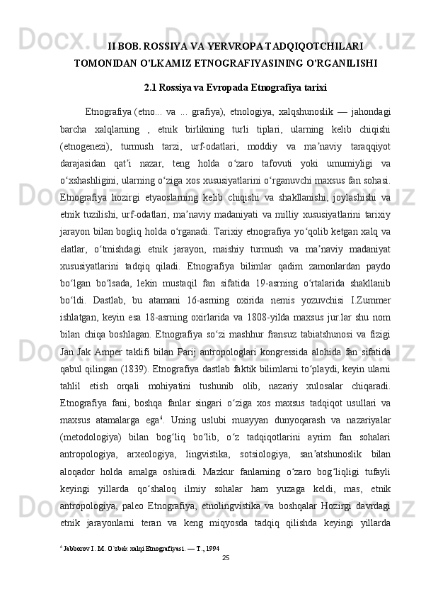 II BOB. ROSSIYA VA YERVROPA TADQIQOTCHILARI
TOMONIDAN O'LKAMIZ ETNOGRAFIYASINING O'RGANILISHI
2.1 Rossiya va Evropada Etnografiya tarixi
Etnografiya   (etno...   va   ...   grafiya),   etnologiya,   xalqshunoslik   —   jahondagi
barcha   xalqlarning   ,   etnik   birlikning   turli   tiplari,   ularning   kelib   chiqishi
(etnogenezi),   turmush   tarzi,   urf-odatlari,   moddiy   va   ma naviy   taraqqiyotʼ
darajasidan   qat i   nazar,   teng   holda   o zaro   tafovuti   yoki   umumiyligi   va	
ʼ ʻ
o xshashligini, ularning o ziga xos xususiyatlarini o rganuvchi maxsus fan sohasi.	
ʻ ʻ ʻ
Etnografiya   hozirgi   etyaoslarning   kelib   chiqishi   va   shakllanishi,   joylashishi   va
etnik   tuzilishi,   urf-odatlari,   ma naviy   madaniyati   va   milliy   xususiyatlarini   tarixiy	
ʼ
jarayon bilan bogliq holda o rganadi. Tarixiy etnografiya yo qolib ketgan xalq va	
ʻ ʻ
elatlar,   o tmishdagi   etnik   jarayon,   maishiy   turmush   va   ma naviy   madaniyat	
ʻ ʼ
xususiyatlarini   tadqiq   qiladi.   Etnografiya   bilimlar   qadim   zamonlardan   paydo
bo lgan   bo lsada,   lekin   mustaqil   fan   sifatida   19-asrning   o rtalarida   shakllanib	
ʻ ʻ ʻ
bo ldi.   Dastlab,   bu   atamani   16-asrning   oxirida   nemis   yozuvchisi   I.Zummer
ʻ
ishlatgan,   keyin   esa   18-asrning   oxirlarida   va   1808-yilda   maxsus   jur.lar   shu   nom
bilan   chiqa   boshlagan.   Etnografiya   so zi   mashhur   fransuz   tabiatshunosi   va   fizigi	
ʻ
Jan   Jak   Amper   taklifi   bilan   Parij   antropologlari   kongressida   alohida   fan   sifatida
qabul qilingan (1839). Etnografiya dastlab faktik bilimlarni to playdi, keyin ularni	
ʻ
tahlil   etish   orqali   mohiyatini   tushunib   olib,   nazariy   xulosalar   chiqaradi.
Etnografiya   fani,   boshqa   fanlar   singari   o ziga   xos   maxsus   tadqiqot   usullari   va	
ʻ
maxsus   atamalarga   ega 6
.   Uning   uslubi   muayyan   dunyoqarash   va   nazariyalar
(metodologiya)   bilan   bog liq   bo lib,   o z   tadqiqotlarini   ayrim   fan   sohalari	
ʻ ʻ ʻ
antropologiya,   arxeologiya,   lingvistika,   sotsiologiya,   san atshunoslik   bilan	
ʼ
aloqador   holda   amalga   oshiradi.   Mazkur   fanlarning   o zaro   bog liqligi   tufayli	
ʻ ʻ
keyingi   yillarda   qo shaloq   ilmiy   sohalar   ham   yuzaga   keldi,   mas,   etnik	
ʻ
antropologiya,   paleo   Etnografiya,   etnolingvistika   va   boshqalar   Hozirgi   davrdagi
etnik   jarayonlarni   teran   va   keng   miqyosda   tadqiq   qilishda   keyingi   yillarda
6
  Jabborov I. M. O`zbek xalqi Etnografiyasi. — T., 1994
25 