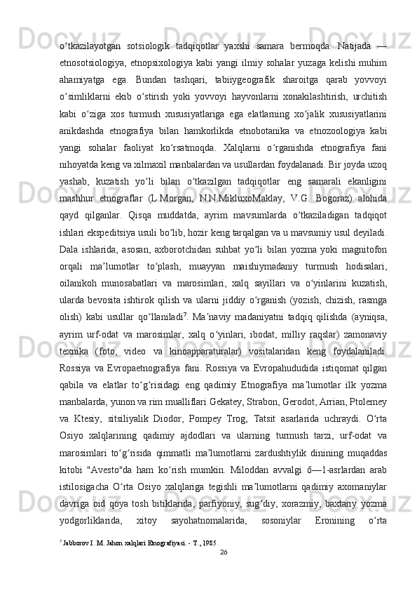 o tkazilayotgan   sotsiologik   tadqiqotlar   yaxshi   samara   bermoqda.   Natijada   —ʻ
etnosotsiologiya,   etnopsixologiya   kabi   yangi   ilmiy   sohalar   yuzaga   kelishi   muhim
ahamiyatga   ega.   Bundan   tashqari,   tabiiygeografik   sharoitga   qarab   yovvoyi
o simliklarni   ekib   o stirish   yoki   yovvoyi   hayvonlarni   xonakilashtirish,   urchitish
ʻ ʻ
kabi   o ziga   xos   turmush   xususiyatlariga   ega   elatlarning   xo jalik   xususiyatlarini	
ʻ ʻ
anikdashda   etnografiya   bilan   hamkorlikda   etnobotanika   va   etnozoologiya   kabi
yangi   sohalar   faoliyat   ko rsatmoqda.   Xalqlarni   o rganishda   etnografiya   fani	
ʻ ʻ
nihoyatda keng va xilmaxil manbalardan va usullardan foydalanadi. Bir joyda uzoq
yashab,   kuzatish   yo li   bilan   o tkazilgan   tadqiqotlar   eng   samarali   ekanligini	
ʻ ʻ
mashhur   etnograflar   (L.Morgan,   N.N.MikluxoMaklay,   V.G.   Bogoraz)   alohida
qayd   qilganlar.   Qisqa   muddatda,   ayrim   mavsumlarda   o tkaziladigan   tadqiqot	
ʻ
ishlari ekspeditsiya usuli bo lib, hozir keng tarqalgan va u mavsumiy usul deyiladi.	
ʻ
Dala   ishlarida,   asosan,   axborotchidan   suhbat   yo li   bilan   yozma   yoki   magnitofon	
ʻ
orqali   ma lumotlar   to plash,   muayyan   maishiymadaniy   turmush   hodisalari,	
ʼ ʻ
oilanikoh   munosabatlari   va   marosimlari,   xalq   sayillari   va   o yinlarini   kuzatish,	
ʻ
ularda   bevosita   ishtirok   qilish   va   ularni   jiddiy   o rganish   (yozish,   chizish,   rasmga	
ʻ
olish)   kabi   usullar   qo llaniladi	
ʻ 7
.   Ma naviy   madaniyatni   tadqiq   qilishda   (ayniqsa,	ʼ
ayrim   urf-odat   va   marosimlar,   xalq   o yinlari,   ibodat,   milliy   raqslar)   zamonaviy	
ʻ
texnika   (foto,   video   va   kinoapparaturalar)   vositalaridan   keng   foydalaniladi.
Rossiya   va   Evropaetnografiya   fani.   Rossiya   va   Evropahududida   istiqomat   qilgan
qabila   va   elatlar   to g risidagi   eng   qadimiy   Etnografiya   ma lumotlar   ilk   yozma	
ʻ ʻ ʼ
manbalarda, yunon va rim mualliflari Gekatey, Strabon, Gerodot, Arrian, Ptolemey
va   Ktesiy,   sitsiliyalik   Diodor,   Pompey   Trog,   Tatsit   asarlarida   uchraydi.   O rta	
ʻ
Osiyo   xalqlarining   qadimiy   ajdodlari   va   ularning   turmush   tarzi,   urf-odat   va
marosimlari   to g risida   qimmatli   ma lumotlarni   zardushtiylik   dinining   muqaddas	
ʻ ʻ ʼ
kitobi   "Avesto"da   ham   ko rish   mumkin.   Miloddan   avvalgi   6—1-asrlardan   arab	
ʻ
istilosigacha   O rta   Osiyo   xalqlariga   tegishli   ma lumotlarni   qadimiy   axomaniylar	
ʻ ʼ
davriga   oid   qoya   tosh   bitiklarida,   parfiyoniy,   sug diy,   xorazmiy,   baxtariy   yozma	
ʻ
yodgorliklarida,   xitoy   sayohatnomalarida,   sosoniylar   Eronining   o rta	
ʻ
7
  Jabborov I. M. Jahon xalqlari Etnografiyasi. - T., 1985
26 