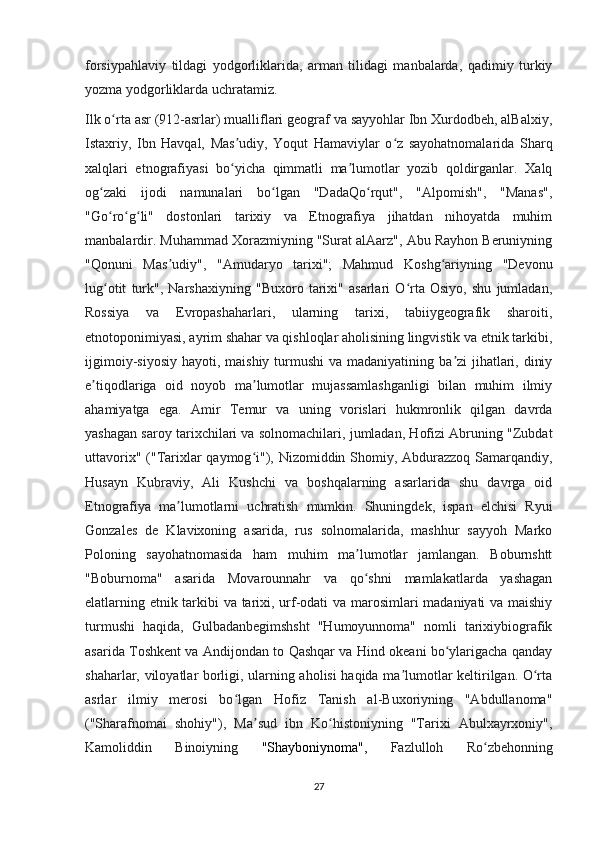 forsiypahlaviy   tildagi   yodgorliklarida,   arman   tilidagi   manbalarda,   qadimiy   turkiy
yozma yodgorliklarda uchratamiz.
Ilk o rta asr (912-asrlar) mualliflari geograf va sayyohlar Ibn Xurdodbeh, alBalxiy,ʻ
Istaxriy,   Ibn   Havqal,   Mas udiy,   Yoqut   Hamaviylar   o z   sayohatnomalarida   Sharq	
ʼ ʻ
xalqlari   etnografiyasi   bo yicha   qimmatli   ma lumotlar   yozib   qoldirganlar.   Xalq
ʻ ʼ
og zaki   ijodi   namunalari   bo lgan   "DadaQo rqut",   "Alpomish",   "Manas",	
ʻ ʻ ʻ
"Go ro g li"   dostonlari   tarixiy   va   Etnografiya   jihatdan   nihoyatda   muhim
ʻ ʻ ʻ
manbalardir. Muhammad Xorazmiyning "Surat alAarz", Abu Rayhon Beruniyning
"Qonuni   Mas udiy",   "Amudaryo   tarixi";   Mahmud   Koshg ariyning   "Devonu	
ʼ ʻ
lug otit   turk",   Narshaxiyning   "Buxoro   tarixi"   asarlari   O rta   Osiyo,   shu   jumladan,	
ʻ ʻ
Rossiya   va   Evropashaharlari,   ularning   tarixi,   tabiiygeografik   sharoiti,
etnotoponimiyasi, ayrim shahar va qishloqlar aholisining lingvistik va etnik tarkibi,
ijgimoiy-siyosiy  hayoti, maishiy turmushi  va madaniyatining ba zi  jihatlari, diniy	
ʼ
e tiqodlariga   oid   noyob   ma lumotlar   mujassamlashganligi   bilan   muhim   ilmiy	
ʼ ʼ
ahamiyatga   ega.   Amir   Temur   va   uning   vorislari   hukmronlik   qilgan   davrda
yashagan saroy tarixchilari va solnomachilari, jumladan, Hofizi Abruning "Zubdat
uttavorix" ("Tarixlar  qaymog i"), Nizomiddin Shomiy, Abdurazzoq Samarqandiy,	
ʻ
Husayn   Kubraviy,   Ali   Kushchi   va   boshqalarning   asarlarida   shu   davrga   oid
Etnografiya   ma lumotlarni   uchratish   mumkin.   Shuningdek,   ispan   elchisi   Ryui	
ʼ
Gonzales   de   Klavixoning   asarida,   rus   solnomalarida,   mashhur   sayyoh   Marko
Poloning   sayohatnomasida   ham   muhim   ma lumotlar   jamlangan.   Boburnshtt	
ʼ
"Boburnoma"   asarida   Movarounnahr   va   qo shni   mamlakatlarda   yashagan
ʻ
elatlarning etnik tarkibi va tarixi, urf-odati va marosimlari madaniyati va maishiy
turmushi   haqida,   Gulbadanbegimshsht   "Humoyunnoma"   nomli   tarixiybiografik
asarida Toshkent va Andijondan to Qashqar va Hind okeani bo ylarigacha qanday	
ʻ
shaharlar, viloyatlar borligi, ularning aholisi haqida ma lumotlar keltirilgan. O rta	
ʼ ʻ
asrlar   ilmiy   merosi   bo lgan   Hofiz   Tanish   al-Buxoriyning   "Abdullanoma"	
ʻ
("Sharafnomai   shohiy"),   Ma sud   ibn   Ko histoniyning   "Tarixi   Abulxayrxoniy",	
ʼ ʻ
Kamoliddin   Binoiyning   " Shayboniynoma ",   Fazlulloh   Ro zbehonning	
ʻ
27 