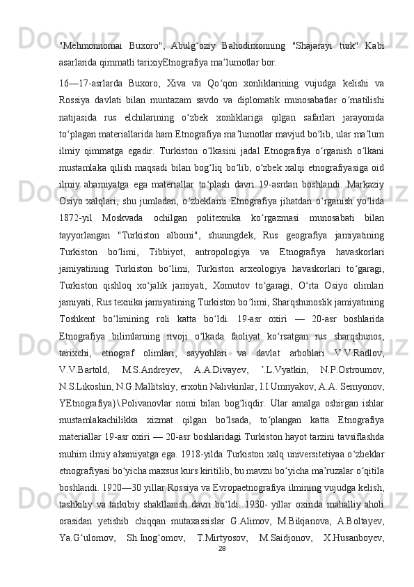 "Mehmonnomai   Buxoro",   Abulg oziy   Bahodirxonning   "Shajarayi   turk"   Kabiʻ
asarlarida qimmatli tarixiyEtnografiya ma lumotlar bor.	
ʼ
16—17-asrlarda   Buxoro,   Xiva   va   Qo qon   xonliklarining   vujudga   kelishi   va
ʻ
Rossiya   davlati   bilan   muntazam   savdo   va   diplomatik   munosabatlar   o rnatilishi	
ʻ
natijasida   rus   elchilarining   o zbek   xonliklariga   qilgan   safarlari   jarayonida	
ʻ
to plagan materiallarida ham Etnografiya ma lumotlar mavjud bo lib, ular ma lum	
ʻ ʼ ʻ ʼ
ilmiy   qimmatga   egadir.   Turkiston   o lkasini   jadal   Etnografiya   o rganish   o lkani	
ʻ ʻ ʻ
mustamlaka   qilish   maqsadi   bilan   bog liq   bo lib,   o zbek   xalqi   etnografiyasiga   oid
ʻ ʻ ʻ
ilmiy   ahamiyatga   ega   materiallar   to plash   davri   19-asrdan   boshlandi.   Markaziy
ʻ
Osiyo   xalqlari,   shu   jumladan,   o zbeklarni   Etnografiya   jihatdan   o rganish   yo lida	
ʻ ʻ ʻ
1872-yil   Moskvada   ochilgan   politexnika   ko rgazmasi   munosabati   bilan	
ʻ
tayyorlangan   "Turkiston   albomi",   shuningdek,   Rus   geografiya   jamiyatining
Turkiston   bo limi,   Tibbiyot,   antropologiya   va   Etnografiya   havaskorlari	
ʻ
jamiyatining   Turkiston   bo limi,   Turkiston   arxeologiya   havaskorlari   to garagi,	
ʻ ʻ
Turkiston   qishloq   xo jalik   jamiyati,   Xomutov   to garagi,   O rta   Osiyo   olimlari	
ʻ ʻ ʻ
jamiyati, Rus texnika jamiyatining Turkiston bo limi, Sharqshunoslik jamiyatining	
ʻ
Toshkent   bo limining   roli   katta   bo ldi.   19-asr   oxiri   —   20-asr   boshlarida	
ʻ ʻ
Etnografiya   bilimlarning   rivoji   o lkada   faoliyat   ko rsatgan   rus   sharqshunos,	
ʻ ʻ
tarixchi,   etnograf   olimlari,   sayyohlari   va   davlat   arboblari   V.V.Radlov,
V.V.Bartold,   M.S.Andreyev,   A.A.Divayev,   .L.Vyatkin,   N.P.Ostroumov,	
ʼ
N.S.Likoshin, N.G.Mallitskiy, erxotin Nalivkinlar, I.I.Umnyakov, A.A. Semyonov,
YEtnografiya}\.Polivanovlar   nomi   bilan   bog liqdir.   Ular   amalga   oshirgan   ishlar	
ʻ
mustamlakachilikka   xizmat   qilgan   bo lsada,   to plangan   katta   Etnografiya	
ʻ ʻ
materiallar 19-asr oxiri — 20-asr boshlaridagi Turkiston hayot tarzini tavsiflashda
muhim ilmiy ahamiyatga ega. 1918-yilda Turkiston xalq universitetiyaa o zbeklar	
ʻ
etnografiyasi bo yicha maxsus kurs kiritilib, bu mavzu bo yicha ma ruzalar o qitila	
ʻ ʻ ʼ ʻ
boshlandi. 1920—30 yillar Rossiya va Evropaetnografiya ilmining vujudga kelish,
tashkiliy   va   tarkibiy   shakllanish   davri   bo ldi.   1930-   yillar   oxirida   mahalliy   aholi	
ʻ
orasidan   yetishib   chiqqan   mutaxassislar   G.Alimov,   M.Bikjanova,   A.Boltayev,
Ya.G ulomov,   Sh.Inog omov,   T.Mirtyosov,   M.Saidjonov,   X.Husanboyev,	
ʻ ʻ
28 