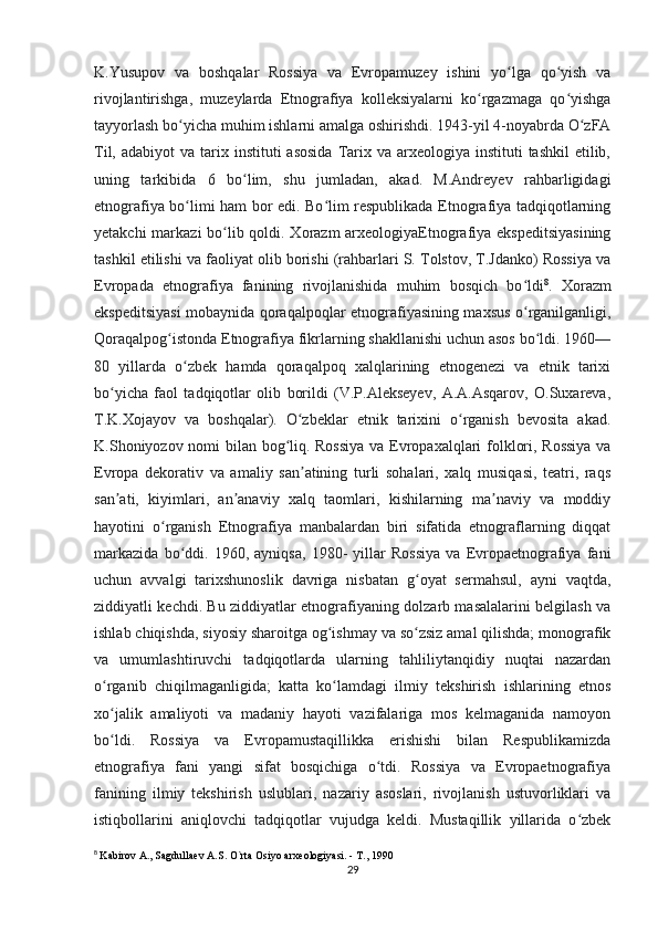 K.Yusupov   va   boshqalar   Rossiya   va   Evropamuzey   ishini   yo lga   qo yish   vaʻ ʻ
rivojlantirishga,   muzeylarda   Etnografiya   kolleksiyalarni   ko rgazmaga   qo yishga	
ʻ ʻ
tayyorlash bo yicha muhim ishlarni amalga oshirishdi. 1943-yil 4-noyabrda O zFA	
ʻ ʻ
Til,  adabiyot  va  tarix instituti   asosida  Tarix  va  arxeologiya  instituti   tashkil  etilib,
uning   tarkibida   6   bo lim,   shu   jumladan,   akad.   M.Andreyev   rahbarligidagi	
ʻ
etnografiya bo limi ham bor edi. Bo lim respublikada Etnografiya tadqiqotlarning	
ʻ ʻ
yetakchi  markazi  bo lib qoldi. Xorazm  arxeologiyaEtnografiya ekspeditsiyasining	
ʻ
tashkil etilishi va faoliyat olib borishi (rahbarlari S. Tolstov, T.Jdanko) Rossiya va
Evropada   etnografiya   fanining   rivojlanishida   muhim   bosqich   bo ldi	
ʻ 8
.   Xorazm
ekspeditsiyasi mobaynida qoraqalpoqlar etnografiyasining maxsus o rganilganligi,
ʻ
Qoraqalpog istonda Etnografiya fikrlarning shakllanishi uchun asos bo ldi. 1960—	
ʻ ʻ
80   yillarda   o zbek   hamda   qoraqalpoq   xalqlarining   etnogenezi   va   etnik   tarixi	
ʻ
bo yicha   faol   tadqiqotlar   olib   borildi   (V.P.Alekseyev,   A.A.Asqarov,   O.Suxareva,	
ʻ
T.K.Xojayov   va   boshqalar).   O zbeklar   etnik   tarixini   o rganish   bevosita   akad.	
ʻ ʻ
K.Shoniyozov nomi bilan bog liq. Rossiya  va Evropaxalqlari folklori, Rossiya va	
ʻ
Evropa   dekorativ   va   amaliy   san atining   turli   sohalari,   xalq   musiqasi,   teatri,   raqs	
ʼ
san ati,   kiyimlari,   an anaviy   xalq   taomlari,   kishilarning   ma naviy   va   moddiy	
ʼ ʼ ʼ
hayotini   o rganish   Etnografiya   manbalardan   biri   sifatida   etnograflarning   diqqat	
ʻ
markazida   bo ddi.   1960,   ayniqsa,   1980-   yillar   Rossiya   va   Evropaetnografiya   fani	
ʻ
uchun   avvalgi   tarixshunoslik   davriga   nisbatan   g oyat   sermahsul,   ayni   vaqtda,	
ʻ
ziddiyatli kechdi. Bu ziddiyatlar etnografiyaning dolzarb masalalarini belgilash va
ishlab chiqishda, siyosiy sharoitga og ishmay va so zsiz amal qilishda; monografik	
ʻ ʻ
va   umumlashtiruvchi   tadqiqotlarda   ularning   tahliliytanqidiy   nuqtai   nazardan
o rganib   chiqilmaganligida;   katta   ko lamdagi   ilmiy   tekshirish   ishlarining   etnos	
ʻ ʻ
xo jalik   amaliyoti   va   madaniy   hayoti   vazifalariga   mos   kelmaganida   namoyon
ʻ
bo ldi.   Rossiya   va   Evropamustaqillikka   erishishi   bilan   Respublikamizda
ʻ
etnografiya   fani   yangi   sifat   bosqichiga   o tdi.   Rossiya   va   Evropaetnografiya	
ʻ
fanining   ilmiy   tekshirish   uslublari,   nazariy   asoslari,   rivojlanish   ustuvorliklari   va
istiqbollarini   aniqlovchi   tadqiqotlar   vujudga   keldi.   Mustaqillik   yillarida   o zbek	
ʻ
8
  Kabirov A., Sagdullaev A.S. O`rta Osiyo arxeologiyasi. - T., 1990
29 