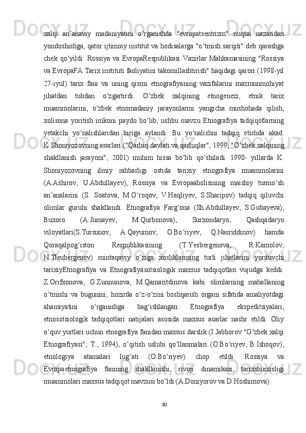 xalqi   an anaviy   madaniyatini   o rganishda   "evropatsentrizm"   nuqtai   nazaridanʼ ʻ
yondoshishga, qator ijtimoiy institut va hodisalarga "o tmish sarqiti" deb qarashga	
ʻ
chek   qo yildi.   Rossiya   va   EvropaRespublikasi   Vazirlar   Mahkamasining   "Rossiya	
ʻ
va EvropaFA Tarix instituti faoliyatini takomillashtirish" haqidagi qarori (1998-yil
27-iyul)   tarix   fani   va   uning   qismi   etnografiyaning   vazifalarini   mazmunmohiyat
jihatdan   tubdan   o zgartirdi.   O zbek   xalqining   etnogenezi,   etnik   tarix	
ʻ ʻ
muammolarini,   o zbek   etnomadaniy   jarayonlarini   yangicha   mushohada   qilish,	
ʻ
xolisona   yoritish   imkoni   paydo   bo lib,   ushbu   mavzu   Etnografiya   tadqiqotlarning	
ʻ
yetakchi   yo nalishlaridan   biriga   aylandi.   Bu   yo nalishni   tadqiq   etishda   akad.	
ʻ ʻ
K.Shoniyozovning asarlari ("Qarluq davlati va qarluqlar", 1999; "O zbek xalqining	
ʻ
shakllanish   jarayoni",   2001)   muhim   hissa   bo lib   qo shiladi.   1990-   yillarda   K.	
ʻ ʻ
Shoniyozovning   ilmiy   rahbarligi   ostida   tarixiy   etnografiya   muammolarini
(A.Ashirov,   U.Abdullayev),   Rossiya   va   Evropaaholisining   maishiy   turmo sh	
ʻ
an analarini   (S.   Soatova,   M.O roqov,   V.Haqliyev,   S.Sharipov)   tadqiq   qiluvchi	
ʼ ʻ
olimlar   guruhi   shakllandi.   Etnografiya   Farg ona   (Sh.Abdullayev,   S.Gubayeva),	
ʻ
Buxoro   (A.Jumayev,   M.Qurbonova),   Surxondaryo,   Qashqadaryo
viloyatlari(S.Tursunov,   A.Qayumov,   O.Bo riyev,   Q.Nasriddinov)   hamda
ʻ
Qoraqalpog iston   Respublikasining   (T.Yesbergenova,   R.Kamolov,	
ʻ
N.Tleubergenov)   mintaqaviy   o ziga   xosliklarining   turli   jihatlarini   yorituvchi	
ʻ
tarixiyEtnografiya   va   Etnografiyasotsiologik   maxsus   tadqiqotlari   vujudga   keddi.
Z.Orifxonova,   G.Zunnunova,   M.Qamaritdinova   kabi   olimlarning   mahallaning
o tmishi   va   bugunini,   hozirda   o z-o zini   boshqarish   organi   sifatida   amaliyotdagi	
ʻ ʻ ʻ
ahamiyatini   o rganishga   bag ishlangan   Etnografiya   ekspeditsiyalari,	
ʻ ʻ
etnosotsiologik   tadqiqotlari   natijalari   asosida   maxsus   asarlar   nashr   etildi.   Oliy
o quv yurtlari uchun etnografiya fanidan maxsus darslik (I.Jabborov "O zbek xalqi	
ʻ ʻ
Etnografiyasi",   T.,   1994),   o qitish   uslubi   qo llanmalari   (O.Bo riyev,   B.Ishoqov),	
ʻ ʻ ʻ
etnologiya   atamalari   lug ati   (O.Bo riyev)   chop   etildi.   Rossiya   va
ʻ ʻ
Evropaetnografiya   fanining   shakllanishi,   rivoji   dinamikasi,   tarixshunosligi
muammolari maxsus tadqiqot mavzusi bo ldi (A.Doniyorov va D.Hoshimova). 	
ʻ
30 