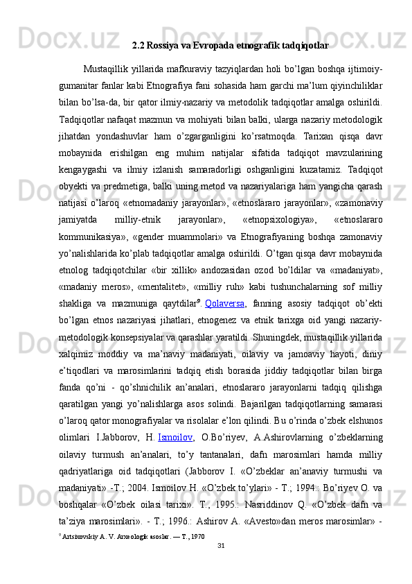 2.2  Rossiya va Evropada etnografik tadqiqotlar
Mustaqillik yillarida mafkuraviy tazyiqlardan holi  bo’lgan boshqa ijtimoiy-
gumanitar fanlar kabi Etnografiya fani sohasida ham garchi ma’lum qiyinchiliklar
bilan bo’lsa-da, bir  qator ilmiy-nazariy va metodolik tadqiqotlar amalga oshirildi.
Tadqiqotlar nafaqat mazmun va mohiyati  bilan balki, ularga nazariy metodologik
jihatdan   yondashuvlar   ham   o’zgarganligini   ko’rsatmoqda.   Tarixan   qisqa   davr
mobaynida   erishilgan   eng   muhim   natijalar   sifatida   tadqiqot   mavzularining
kengaygashi   va   ilmiy   izlanish   samaradorligi   oshganligini   kuzatamiz.   Tadqiqot
obyekti va predmetiga, balki uning metod va nazariyalariga ham yangicha qarash
natijasi   o’laroq   «etnomada niy   jarayonlar»,   «etnoslararo   jarayonlar»,   «zamonaviy
jamiyatda   milliy-etnik   jarayonlar»,   «etnopsixologiya»,   «etnoslararo
kommunikasiya»,   «gender   muammolari»   va   Etnografiyaning   boshqa   zamonaviy
yo’nalishlarida ko’plab tadqiqotlar amalga oshirildi. O’tgan qisqa davr mobaynida
etnolog   tadqiqotchilar   «bir   xillik»   andozasidan   ozod   bo’ldilar   va   «madaniyat»,
«madaniy   meros»,   «mentalitet»,   «milliy   ruh»   kabi   tushunchalarning   sof   milliy
shakliga   va   mazmuniga   qaytdilar 9
.   Qolaversa ,   fanning   asosiy   tadqiqot   ob’ekti
bo’lgan   etnos   nazariyasi   jihatlari,   etnogenez   va   etnik   tarixga   oid   yangi   nazariy-
metodologik konsepsiyalar va qarashlar yaratildi. Shuningdek, mustaqillik yillarida
xalqimiz   moddiy   va   ma’naviy   madaniyati,   oilaviy   va   jamoaviy   hayoti,   diniy
e’tiqodlari   va   marosimlarini   tadqiq   etish   borasida   jiddiy   tadqiqotlar   bilan   birga
fanda   qo’ni   -   qo’shnichilik   an’analari,   etnoslararo   jarayonlarni   tadqiq   qilishga
qaratilgan   yangi   yo’nalishlarga   asos   solindi.   Bajarilgan   tadqiqotlarning   samarasi
o’laroq qator monografiyalar va risolalar e’lon qilindi. Bu o’rinda o’zbek elshunos
olimlari   I.Jabborov,   H.   Ismoilov ,   O.Bo’riyev,   A.Ashirovlarning   o’zbeklarning
oilaviy   turmush   an’analari,   to’y   tantanalari,   dafn   marosimlari   hamda   milliy
qadriyatlariga   oid   tadqiqotlari   (Jabborov   I.   «O’zbeklar   an’anaviy   turmushi   va
madaniyati» -T.; 2004.   Ismoilov H. «O’zbek to’ylari» - T.; 1994.: Bo’riyev O. va
boshqalar   «O’zbek   oilasi   tarixi».   T.,   1995.:   Nasriddinov   Q.   «O’zbek   dafn   va
ta’ziya   marosimlari».   -   T.;   1996.:   Ashirov   A.   «Avesto»dan   meros   marosimlar»   -
9
  Artsixovskiy A. V. Arxeologik asoslar. — T., 1970
31 