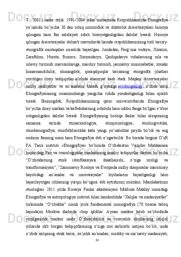 T.; 2001.) nashr etildi. 1991-2004 yillar mobaynida Respublikamizda Etnografiya
yo’nalishi   bo’yicha   30   dan   oshiq   nomzodlik   va   doktorlik   dissertasiyalari   himoya
qilingani   ham   fan   salohiyati   oshib   borayotganligidan   dalolat   beradi.   Himoya
qilingan dissertasiyalar dolzarb mavzularda hamda respublikamizning turli tarixiy-
etnografik   mintaqalari   misolida   bajarilgan.   Jumladan,   Farg’ona   vodiysi,   Xorazm,
Zarafshon,   Nurota,   Buxoro,   Surxondaryo,   Qashqadaryo   vohalarining   oila   va
oilaviy   turmush   marosimlariga,   maishiy   turmush,   jamoaviy   munosabatlar,   xonaki
hunarmandchilik,   shuningdek,   qoraqalpoqlar   tarixining   etnografik   jihatlari
yoritilgan   ilmiy   tadqiqotlar   alohida   ahamiyat   kasb   etadi.   Mazkur   dissertasiyalar
milliy   qadriyatlar   va   an’analarni   tiklash   g’oyasiga   asoslanganligi ,   o’zbek   xalqi
Etnografiyasining   muammolariga   yangicha   ruhda   yondashganligi   bilan   ajralib
turadi.   Shuningdek,   Respublikamizning   qator   universitetlarida   Etnografiya
bo’yicha ilmiy markaz va kafedralarning ochilishi ham ushbu fanga bo’lgan e’tibor
oshganligidan   dalolat   beradi.   Etnografiyaning   boshqa   fanlar   bilan   aloqasining
samarasi   tarzida   etnoarxeologiya,   etnopsixologiya,   etnolingvistika,
etnodemografiya,   etnofolkloristika   kabi   yangi   yo’nalishlar   paydo   bo’ldi   va   eng
muhimi fanning nomi ham  Etnografiya deb o’zgartirildi. Bu borada birgina O’zR
FA   Tarix   instituti   «Etnografiya»   bo’limida   O’zbekiston   Vazirlar   Mahkamasi
huzuridagi Fan va texnologiyalar markazining amaliy tadqiqotlar dasturi bo’yicha
“O’zbeklarning   etnik   idenfikasiyasi:   shakllanishi,   o’ziga   xosligi   va
transformasiyasi”, “Zamonaviy Rossiya va Evropada milliy diasporalar marosimiy
hayotidagi   an’analar   va   innovasiyalar”   loyihalarini   bajarilganligi   ham
bajarilayotgan   ishlarning   yorqin   ko’zgusi   deb   aytishimiz   mumkin.   Mamlakatimiz
etnologlari   2011   yilda   Rossiya   Fanlar   akademiyasi   Mikluxa   Maklay   nomidagi
Etnografiya va antropologiya instituti bilan hamkorlikda “Xalqlar va madaniyatlar”
turkumida   “O’zbeklar”   nomli   yirik   fundamental   monografiya   (70   bosma   taboq
hajmda)ni   Moskva   shahrida   chop   qildilar.   Aynan   mazkur   kitob   so’zboshida
yozilganidek   mazkur   nashr   O’zbekistonlik   va   rossiyalik   olimlarning   istiqlol
yillarida   olib   borgan   tadqiqotlarining   o’ziga   xos   sarhisobi   natijasi   bo’lib,   unda
o’zbek xalqining etnik tarixi, xo’jalik an’analari, moddiy va ma’naviy madaniyati,
32 