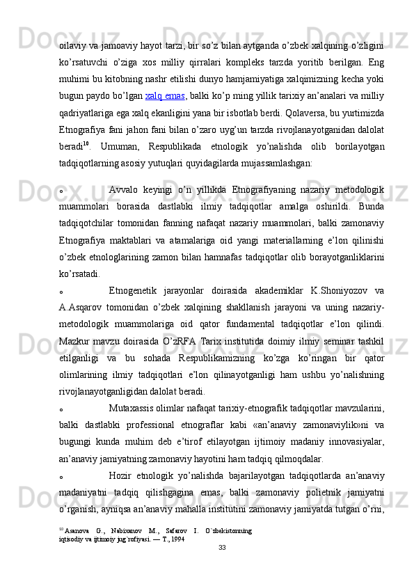 oilaviy va jamoaviy hayot tarzi, bir so’z bilan aytganda o’zbek xalqining o’zligini
ko’rsatuvchi   o’ziga   xos   milliy   qirralari   kompleks   tarzda   yoritib   berilgan.   Eng
muhimi bu kitobning nashr etilishi dunyo hamjamiyatiga xalqimizning kecha yoki
bugun paydo bo’lgan   xalq emas , balki ko’p ming yillik tarixiy an’analari va milliy
qadriyatlariga ega xalq ekanligini yana bir isbotlab berdi. Qolaversa, bu yurtimizda
Etnografiya fani jahon fani bilan o’zaro uyg’un tarzda rivojlanayotganidan dalolat
beradi 10
.   Umuman,   Respublikada   etnologik   yo’nalishda   olib   borilayotgan
tadqiqotlarning asosiy yutuqlari quyidagilarda mujassamlashgan:
o Avvalo   keyingi   o’n   yillikda   Etnografiyaning   nazariy   metodologik
muammolari   borasida   dastlabki   ilmiy   tadqiqotlar   amalga   oshirildi.   Bunda
tadqiqotchilar   tomonidan   fanning   nafaqat   nazariy   muammolari,   balki   zamonaviy
Etnografiya   maktablari   va   atamalariga   oid   yangi   materiallarning   e’lon   qilinishi
o’zbek   etnologlarining  zamon   bilan  hamnafas   tadqiqotlar   olib   borayotganliklarini
ko’rsatadi.
o Etnogenetik   jarayonlar   doirasida   akademiklar   K.Shoniyozov   va
A.Asqarov   tomonidan   o’zbek   xalqining   shakllanish   jarayoni   va   uning   nazariy-
metodologik   muammolariga   oid   qator   fundamental   tadqiqotlar   e’lon   qilindi.
Mazkur   mavzu   doirasida   O’zRFA   Tarix   institutida   doimiy   ilmiy   seminar   tashkil
etilganligi   va   bu   sohada   Respublikamizning   ko’zga   ko’ringan   bir   qator
olimlarining   ilmiy   tadqiqotlari   e’lon   qilinayotganligi   ham   ushbu   yo’nalishning
rivojlanayotganligidan dalolat beradi.
o Mutaxassis olimlar nafaqat tarixiy-etnografik tadqiqotlar mavzularini,
balki   dastlabki   professional   etnograflar   kabi   «an’anaviy   zamonaviylik»ni   va
bugungi   kunda   muhim   deb   e’tirof   etilayotgan   ijtimoiy   madaniy   innovasiyalar,
an’anaviy jamiyatning zamonaviy hayotini ham tadqiq qilmoqdalar.
o Hozir   etnologik   yo’nalishda   bajarilayotgan   tadqiqotlarda   an’anaviy
madaniyatni   tadqiq   qilishgagina   emas,   balki   zamonaviy   polietnik   jamiyatni
o’rganish, ayniqsa an’anaviy mahalla institutini zamonaviy jamiyatda tutgan o’rni,
10
  Asanova    G.,    Nabixanov    M.,    Safarov    I.    O`zbekistonning 
iqtisodiy va ijtimoiy jug`rofiyasi. — T., 1994
33 