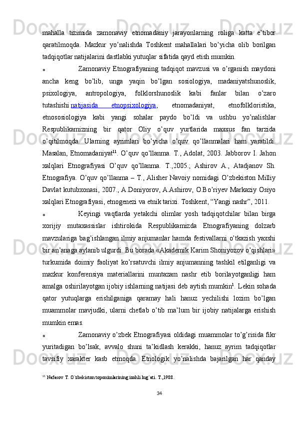 mahalla   tizimida   zamonaviy   etnomadaniy   jarayonlarning   roliga   katta   e’tibor
qaratilmoqda.   Mazkur   yo’nalishda   Toshkent   mahallalari   bo’yicha   olib   borilgan
tadqiqotlar natijalarini dastlabki yutuqlar sifatida qayd etish mumkin.
o Zamonaviy   Etnografiyaning   tadqiqot   mavzusi   va   o’rganish   maydoni
ancha   keng   bo’lib,   unga   yaqin   bo’lgan   sosiologiya,   madaniyatshunoslik,
psixologiya,   antropologiya,   folklorshunoslik   kabi   fanlar   bilan   o’zaro
tutashishi   natijasida   etnopsixologiya ,   etnomadaniyat,   etnofolkloristika,
etnososiologiya   kabi   yangi   sohalar   paydo   bo’ldi   va   ushbu   yo’nalishlar
Respublikamizning   bir   qator   Oliy   o’quv   yurtlarida   maxsus   fan   tarzida
o’qitilmoqda.   Ularning   ayrimlari   bo’yicha   o’quv   qo’llanmalari   ham   yaratildi.
Masalan,  Etnomadaniyat 11
. O’quv qo’llanma. T., Adolat, 2003. Jabborov I. Jahon
xalqlari   Etnografiyasi   O’quv   qo’llanma.   T.,2005.;   Ashirov   A.,   Atadjanov   Sh.
Etnografiya.  O’quv qo’llanma – T., Alisher  Navoiy nomidagi  O’zbekiston  Milliy
Davlat kutubxonasi, 2007., A.Doniyorov, A.Ashirov, O.Bo’riyev Markaziy Osiyo
xalqlari Etnografiyasi, etnogenezi va etnik tarixi. Toshkent, “Yangi nashr”, 2011.
o Keyingi   vaqtlarda   yetakchi   olimlar   yosh   tadqiqotchilar   bilan   birga
xorijiy   mutaxassislar   ishtirokida   Respublikamizda   Etnografiyaning   dolzarb
mavzulariga  bag’ishlangan   ilmiy  anjumanlar   hamda  festivallarni   o’tkazish   yaxshi
bir an’anaga aylanib ulgurdi. Bu borada «Akademik Karim Shoniyozov o’qishlari»
turkumida   doimiy   faoliyat   ko’rsatuvchi   ilmiy   anjumanning   tashkil   etilganligi   va
mazkur   konferensiya   materiallarini   muntazam   nashr   etib   borilayotganligi   ham
amalga oshirilayotgan ijobiy ishlarning natijasi deb aytish mumkin 1
. Lekin sohada
qator   yutuqlarga   erishilganiga   qaramay   hali   hanuz   yechilishi   lozim   bo’lgan
muammolar   mavjudki,   ularni   chetlab   o’tib   ma’lum   bir   ijobiy   natijalarga   erishish
mumkin emas.
o Zamonaviy o’zbek Etnografiyasi oldidagi muammolar to’g’risida fikr
yuritadigan   bo’lsak,   avvalo   shuni   ta’kidlash   kerakki,   hanuz   ayrim   tadqiqotlar
tavsifiy   xarakter   kasb   etmoqda.   Etnologik   yo’nalishda   bajarilgan   har   qanday
11
  Nafasov T. O`zbekiston toponimlarining izohli lug`ati. T.,1988.
34 