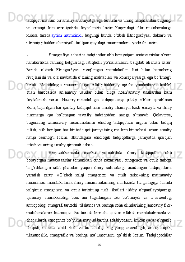 tadqiqot ma’lum bir amaliy ahamiyatga ega bo’lishi va uning natijalaridan bugungi
va   ertangi   kun   amaliyotida   foydalanish   lozim.Yuqoridagi   fikr   mulohazalarga
xulosa   tarzda   aytish   mumkinki ,   bugungi   kunda   o’zbek   Etnografiyasi   dolzarb   va
ijtimoiy jihatdan ahamiyatli bo’lgan quyidagi muammolarni yechishi lozim:
o Etnografiya sohasida tadqiqotlar olib borayotgan mutaxassislar o’zaro
hamkorlikda  fanning  kelgusidagi   istiqbolli   yo’nalishlarini  belgilab  olishlari  zarur.
Bunda   o’zbek   Etnografiyasi   rivojlangan   mamlakatlar   fani   bilan   hamohang
rivojlanishi va o’z navbatida o’zining maktablari va konsepsiyasiga ega bo’lmog’i
kerak.   Metodologik   muammolarga   sifat   jihatdan   yangicha   yondashuvni   tashkil
etish   barobarida   an’anaviy   usullar   bilan   birga   noan’anaviy   usullardan   ham
foydalanish   zarur.   Nazariy-metodologik   tadqiqotlarga   jiddiy   e’tibor   qaratilmas
ekan, bajarilgan har qanday tadqiqot ham amaliy ahamiyat kasb etmaydi va ilmiy
qimmatga   ega   bo’lmagan   tavsifiy   tadqiqotdan   nariga   o’tmaydi.   Qolaversa,
bugunning   zamonaviy   muammolarini   etnolog   tadqiqotchi   nigohi   bilan   tadqiq
qilish, olib borilgan har bir tadqiqot jamiyatning ma’lum bir sohasi  uchun amaliy
natija   bermog’i   lozim.   Shundagina   etnologik   tadqiqotlarga   jamiyatda   qiziqish
ortadi va uning amaliy qimmati oshadi.
o Respublikamizda   mazkur   yo’nalishda   ilmiy   tadqiqotlar   olib
borayotgan   mutaxassislar   tomonidan   etnos   nazariyasi,   etnogenez   va   etnik   tarixga
bag’ishlangan   sifat   jihatidan   yuqori   ilmiy   xulosalarga   asoslangan   tadqiqotlarni
yaratish   zarur.   «O’zbek   xalqi   etnogenezi   va   etnik   tarixi»ning   majmuaviy
muammosi   mamlakatimiz   ilmiy   muammolarining   markazida   tur ganligiga   hamda
xalqimiz   etnogenezi   va   etnik   tarixining   turli   jihatlari   jiddiy   o’rganilayotganiga
qaramay,   murakkabligi   bois   uni   tugal lan gan   deb   bo’lmaydi   va   u   arxeolog,
antropolog, etnograf, tarixchi, tilshunos va boshqa soha olimlarining jamoaviy fikr-
mulohazalarini   kutmoqda.   Bu   borada   birinchi   qadam   sifatida   mamlakatimizda   va
chet ellarda etnogenez bo’yicha mavjud barcha adabiyotlarni imkon qadar o’rganib
chiqish,   maxsus   tahlil   etish   va   bu   tahlilga   eng   yangi   arxeologik,   antropologik,
tilshunoslik,   etnografik   va   boshqa   ma’lumotlarni   qo’shish   lozim.   Tadqiqotchilar
35 