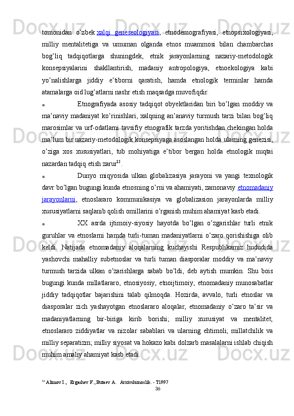 tomonidan   o’zbek   xalqi   geneseologiyasi ,   etnodemografiyasi,   etnopsixologiyasi,
milliy   mentalitetiga   va   umuman   olganda   etnos   muammosi   bilan   chambarchas
bog’liq   tadqiqotlarga   shuningdek,   etnik   jarayonlarning   nazariy-metodologik
konsepsiyalarini   shakllantirish,   madaniy   antropologiya,   etnoekologiya   kabi
yo’nalishlarga   jiddiy   e’tiborni   qaratish,   hamda   etnologik   terminlar   hamda
atamalarga oid lug’atlarni nashr etish maqsadga muvofiqdir.
o Etnografiyada   asosiy   tadqiqot   obyektlaridan   biri   bo’lgan   moddiy   va
ma’naviy   madaniyat   ko’rinishlari,  xalqning   an’anaviy  turmush   tarzi   bilan   bog’liq
marosimlar va urf-odatlarni tavsifiy etnografik tarzda yoritishdan chekingan holda
ma’lum bir nazariy-metodologik konsepsiyaga asoslangan holda ularning genezisi,
o’ziga   xos   xususiyatlari,   tub   mohiyatiga   e’tibor   bergan   holda   etnologik   nuqtai
nazardan tadqiq etish zarur 12
.
o Dunyo   miqyosida   ulkan   globalizasiya   jarayoni   va   yangi   texnologik
davr bo’lgan bugungi kunda etnosning o’rni va ahamiyati, zamonaviy   etnomadaniy
jarayonlarni ,   etnoslararo   kommunikasiya   va   globalizasion   jarayonlarda   milliy
xususiyatlarni saqlanib qolish omillarini o’rganish muhim ahamiyat kasb etadi.
o XX   asrda   ijtimoiy-siyosiy   hayotda   bo’lgan   o’zgarishlar   turli   etnik
guruhlar   va   etnoslarni   hamda   turli-tuman   madaniyatlarni   o’zaro   qorishishiga   olib
keldi.   Natijada   etnomadaniy   aloqalarning   kuchayishi   Respublikamiz   hududida
yashovchi   mahalliy   subetnoslar   va   turli   tuman   diasporalar   moddiy   va   ma’naviy
turmush   tarzida   ulkan   o’zarishlarga   sabab   bo’ldi,   deb   aytish   mumkin.   Shu   bois
bugungi   kunda   millatlararo,   etnosiyosiy,   etnoijtimoiy,   etnomadaniy   munosabatlar
jiddiy   tadqiqotlar   bajarishini   talab   qilmoqda.   Hozirda,   avvalo,   turli   etnoslar   va
diasporalar   zich   yashayotgan   etnoslararo   aloqalar,   etnomadaniy   o’zaro   ta’sir   va
madaniyatlarning   bir-biriga   kirib   borishi;   milliy   xususiyat   va   mentalitet;
etnoslararo   ziddiyatlar   va   nizolar   sabablari   va   ularning   ehtimoli;   millatchilik   va
milliy separatizm; milliy siyosat va hokazo kabi dolzarb masalalarni ishlab chiqish
muhim amaliy ahamiyat kasb etadi.
12
  Alimov I.,   Ergashev F., Butaev A.   Arxivshunoslik. - T1997
36 