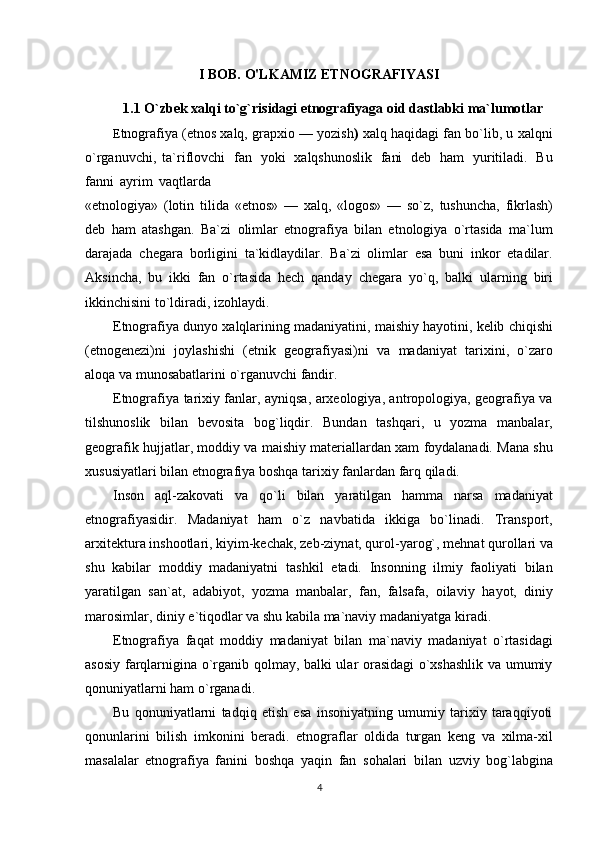 I BOB. O'LKAMIZ ETNOGRAFIYASI
1.1 O`zbek   xalqi   to`g`risidagi   etnografiyaga   oid   dastlabki   ma`lumotlar
E tnografiya (etnos xalq, grapxio — yozish )  xalq haqidagi fan bo`lib, u xalqni
o`rganuvchi,   ta`riflovchi   fan   yoki   xalqshunoslik   fani   deb   ham   yuritiladi.   Bu
fanni   ayrim   vaqtlarda
«etnologiya»   (lotin   tilida   «etnos»   —   xalq,   «logos»   —   so`z,   tushuncha,   fikrlash)
deb   ham   atashgan.   Ba`zi   olimlar   etnografiya   bilan   etnologiya   o`rtasida   ma`lum
darajada   chegara   borligini   ta`kidlaydilar.   Ba`zi   olimlar   esa   buni   inkor   etadilar.
Aksincha,   bu   ikki   fan   o`rtasida   hech   qanday   chegara   yo`q,   balki   ularning   biri
ikkinchisini to`ldiradi,   izohlaydi.
Etnografiya   dunyo   xalqlarining   madaniyatini,   maishiy   hayotini,   kelib   chiqishi
(etnogenezi)ni   joylashishi   (etnik   geografiyasi)ni   va   madaniyat   tarixini,   o`zaro
aloqa   va   munosabatlarini   o`rganuvchi fandir.
Etnografiya tarixiy fanlar, ayniqsa, arxeologiya, antropologiya, geografiya va
tilshunoslik   bilan   bevosita   bog`liqdir.   Bundan   tashqari,   u   yozma   manbalar,
geografik hujjatlar, moddiy va   maishiy materiallardan xam foydalanadi. Mana shu
xususiyatlari bilan etnografiya boshqa tarixiy   fanlardan   farq qiladi.
Inson   aql-zakovati   va   qo`li   bilan   yaratilgan   hamma   narsa   madaniyat
etnografiyasidir.   Madaniyat   ham   o`z   navbatida   ikkiga   bo`linadi.   Transport,
arxitektura inshootlari, kiyim-kechak,   zeb-ziynat, qurol-yarog`,   mehnat   qurollari   va
shu   kabilar   moddiy   madaniyatni   tashkil   etadi.   Insonning   ilmiy   faoliyati   bilan
yaratilgan   san`at,   adabiyot,   yozma   manbalar,   fan,   falsafa,   oilaviy   hayot,   diniy
marosimlar,   diniy   e`tiqodlar   va   shu   kabila   ma`naviy   madaniyatga   kiradi.
Etnografiya   faqat   moddiy   madaniyat   bilan   ma`naviy   madaniyat   o`rtasidagi
asosiy   farqlarnigina o`rganib qolmay, balki ular orasidagi o`xshashlik va umumiy
qonuniyatlarni ham   o`rganadi.
Bu   qonuniyatlarni   tadqiq   etish   esa   insoniyatning   umumiy   tarixiy   taraqqiyoti
qonunlarini   bilish   imkonini   beradi.   etnograflar   oldida   turgan   keng   va   xilma-xil
masalalar   etnografiya   fanini   boshqa   yaqin   fan   sohalari   bilan   uzviy   bog`labgina
4 