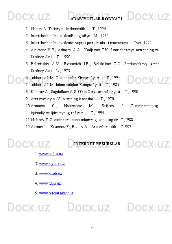 ADABIYOTLAR RO'YXATI
1. Nabiev A. Tarixiy o`lkashunoslik. — T., 1996.
2. Istoricheskoe kraevedeniEtnografiya - M., 1980.
3. Istoricheskoe kraevedenie: vopros periodizatsii i izucheniya. –  Tver, 1992. 
4. Alekseev   V.P.,   Askarov   A.A.,   Xodjayov   T.K.   Istoricheskaya   antropologiya.
Sredney Azii. - T.: 1990.
5. Belenitskiy   A.M.,   Bentovich   I.B.,   Bolshakov   O.G.   Srednevekovy   gorod
Sredney Azii. - L., 1973.
6. Jabborov I. M. O`zbek xalqi Etnografiyasi. — T., 1994.
7. Jabborov I. M. Jahon xalqlari Etnografiyasi. - T., 1985. 
8. Kabirov A., Sagdullaev A.S. O`rta Osiyo arxeologiyasi. - T., 1990.
9. Artsixovskiy A. V. Arxeologik asoslar. — T., 1970.
10. Asanova         G.,         Nabixanov         M.,         Safarov         I.         O`zbekistonning  
iqtisodiy va ijtimoiy jug`rofiyasi. — T., 1994.
11. Nafasov T. O`zbekiston toponimlarining izohli lug`ati. T.,1988.
12. Alimov I.,   Ergashev F., Butaev A.   Arxivshunoslik. - T1997.
INTERNET RESURSLAR
1.  www.natlib.uz  
2.  www.ziyonet.uz   
3.  www.kitob.uz
4.  www.tdpu.uz
5.  www.referat.arxiv.uz
41 