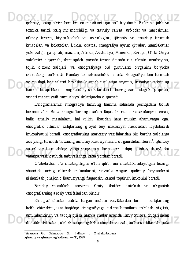 qolmay,   uning   o`zini   ham   bir   qator   ixtisoslarga bo`lib yubordi. Bular xo`jalik va
texnika   tarixi,   xalq   me`morchiligi   va   tasviriy   san`at,   urf-odat   va   marosimlar,
oilaviy   tuzum,   kiyim-kechak   va   uy-ro`zg`or,   ijtimoiy   va   maishiy   turmush
ixtisoslari   va   hokazolar.   Lekin,   odatda,   etnografiya   ayrim   qit`alar,   mamlakatlar
yoki   xalqlarga  qarab,   masalan,   Afrika,   Avstraliya,   Amerika,   Evropa,   O`rta  Osiyo
xalqlarini   o`rganish,   shuningdek,   yanada   torroq   doirada   rus,   ukrain,   ozarbayjon,
tojik,   o`zbek   xalqlari   va   etnografiyaga   oid   guruhlarni   o`rganish   bo`yicha
ixtisoslarga   bo`linadi.   Bunday   tor   ixtisoschilik   asosida   etnografiya   fani   turmush
yo`sinidagi   hodisalarni   bevosita   kuzatish   usullariga   tayanib,   insoniyat   tarixining
hamma bosqichlari — eng ibtidoiy shakllaridan to hozirgi zamondagi ko`p   qirrali,
yuqori madaniyatli   turmush   yo`sinlarigacha   o`rganadi.
Etnograflarimiz   etnografiya   fanining   hamma   sohasida   peshqadam   bo`lib
bormoqdalar.   Ba`zi   etnograflarning   asarlari   faqat   fan   nuqtai   nazaridangina   emas,
balki   amaliy   masalalarni   hal   qilish   jihatidan   ham   muhim   ahamiyatga   ega.
etnografik   bilimlar   xalqlarning   g`oyat   boy   madaniyat   merosidan   foydalanish
imkoniyatini   beradi.   etnograflarning   markaziy   vazifalaridan   biri   barcha   xalqlarga
xos yangi turmush tarzining umumiy xususiyatlarini o`rganishdan iborat 2
.   Ijtimoiy
va   oilaviy   turmushdagi   yangi   progressiv   formalarni   tadqiq   qilish   yosh   avlodni
vatanparvarlik   ruhida   tarbiyalashga   katta   yordam   beradi.
O`zbekiston   o`z   mustaqilligini   e`lon   qilib,   uni   mustahkamlayotgan   hozirgi
sharoitda   uning   o`tmish   an`analarini,   navro`z   singari   qadimiy   bayramlarni
nishonlash jonajon o`lkamiz yangi   fuqarosini   kamol toptirish imkonini beradi.
Bunday   murakkab   jarayonni   ilmiy   jihatdan   aniqlash   va   o`rganish
etnograflarning asosiy   vazifalaridan   biridir.
Etnograf   olimlar   oldida   turgan   muhim   vazifalardan   biri   —   xalqlarning
kelib   chiqishini,   ular   haqidagi   etnografiyaga   oid   ma`lumotlarni   to`plash,   yig`ish,
umumlashtirish   va   tadqiq   qilish   hamda   shular   asosida   ilmiy   xulosa   chiqarishdan
iboratdir.   Masalan,   o`zbek   xalqining   kelib   chiqishi va xalq bo`lib shakllanishi juda
2
  Asanova    G.,    Nabixanov    M.,    Safarov    I.    O`zbekistonning 
iqtisodiy va ijtimoiy jug`rofiyasi. — T., 1994
5 