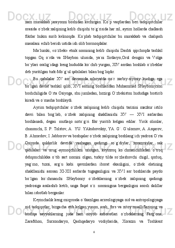 xam murakkab jarayonni boshidan kechirgan. Ko`p   vaqtlardan beri tadqiqotchilar
orasida o`zbek xalqining kelib chiqishi to`g`risida har xil, ayrim   hollarda chalkash
fikrlar   hukm   surib   kelmoqda.   Ko`plab   tadqiqotchilar   bu   murakkab   va   chalqash
masalani   echib berish ustida   ish olib bormoqdalar.
Ma`lumki,   «o`zbek»   etnik   nomining   kelib   chiqishi   Dashti   qipchoqda   tashkil
topgan   Oq   o`rda   va   SHaybon   ulusida,   ya`ni   Sirdaryo,Orol   dengizi   va   Volga
bo`ylari   oralig`idagi   keng   hududda ko`chib yurgan, XIV asrdan boshlab o`zbeklar
deb yuritilgan turk-Mo`g`ul qabilalari   bilan   bog`liqdir.
Bu   qabilalar   XV   asr   davomida   nihoyatda   zo`r   xarbiy-siyosiy   kuchga   ega
bo`lgan   davlat   tashkil   qilib,   XVI   asrning   boshlaridan   Muhammad   SHayboniyxon
boshchiligida O`rta Osiyoga,   shu   jumladan, hozirgi   O`zbekiston hududiga   bostirib
kiradi   va   o`rnasha   boshlaydi.
Ayrim   tadqiqotchilar   o`zbek   xalqining   kelib   chiqishi   tarixini   mazkur   istilo
davri   bilan   bog`lab,   o`zbek   xalqining   shakllanishi   XV   —   XVI   asrlardan
boshlanadi,   degan   mutlaqo   noto`g`ri   fikr   yuritib   kelgan   edilar.   Yirik   olimlar,
chunonchi,   S.   P.   Tolstov,   A.   YU.   YAkubovskiy, YA. G`. G`ulomov, A. Asqarov,
B. Ahmedov, I. Jabborov va boshqalar o`zbek   xalqining boshlang`ich yadrosi O`rta
Osiyoda   quldorlik   davrida   yashagan   qadimgi   so`g`diylar,   xorazmiylar,   sak
qabilalari   va   urug`-aymoqchilikni   unutgan,   keyinroq   ko`chmanchilikdan   o`troq
dehqonchilikka   o`tib   sart   nomini   olgan,   turkiy   tilda   so`zlashuvchi   chigil,   qorluq,
yag`mo,   tuxsi,   arg`u   kabi   qavmlardan   iborat   ekanligini,   o`zbek   elatining
shakllanishi   asosan   XI-XII   asrlarda   tugaganligini   va   XVI   asr   boshlarida   paydo
bo`lgan   ko`chmanchi   SHayboniy   o`zbeklarning   o`zbek   xalqining   qadimgi
yadrosiga   aralashib   ketib,   unga   faqat   o`z   nominigina   berganligini   asosli   dalillar
bilan isbotlab berganlar.
Keyinchalik   keng   miqyosda   o`tkazilgan   arxeologiyaga   oid   va   antropologiyaga
oid   tadqiqotlar,   bizgacha   etib   kelgan   yunon,   arab,   fors   va   xitoy   mualliflarining   va
boshqa   sayyohlarning   juda   ham   noyob   axborotlari   o`zbeklarning   Farg`ona,
Zarafshon,   Surxondaryo,   Qashqadaryo   vodiylarida,   Xorazm   va   Toshkent
6 