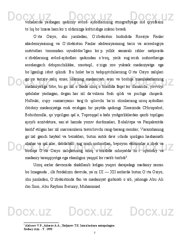 vohalarida   yashagan   qadimiy   avlod-   ajdodlarining   etnografiyaga   oid   qiyofasini
to`liq bo`lmasa ham ko`z oldimizga keltirishga imkon   beradi.
O`rta   Osiyo,   shu   jumladan,   O`zbekiston   hududida   Rossiya   Fanlar
akademiyasining   va   O`zbekiston   Fanlar   akdemiyasining   tarix   va   arxeologiya
institutlari   tomonidan   uyushtdor’lgan   ko`p   yillik   samarali   ishlar   natijasida
o`zbeklarning   avlod-ajdodlari   qadimdan   o`troq,   yirik   sug`orish   inshootlariga
asoslangach   dehqonchilikka,   mustaqil,   o`ziga   xos   yuksak   madaniyatga   ega
bo`lganligi   isbot   qilindi.   Bu   holat   ba`zi   tadqiqotchilarning   O`rta   Osiyo   xalqlari
go`yo   tarixiy   xalq   emas,   ularning   madaniyati   eron   va   boshqa   mamlakatlarning
madaniyatiga tobe, bu go`zal   o`lkada uzoq o`tmishda faqat ko`chmanchi, yovvoyi
qabilalar   yashagan,   degan   har   xil   da`volarni   fosh   qildi   va   puchga   chiqardi.
Holbuki,   irqiy   «nazariyani»   targ`ib   qiluvchi   ba`zi   olimlarning   uzoq   ajdodlari
ibtidoiy   madaniyatga   endi   erishgan   bir   paytda   qadimgi   Xorazmda   CHiriqrabot,
Bobishmulla,   qo`yqirilgan   qal`a,   Tuproqqal`a   kabi   yodgorliklardan   qazib   topilgan
ajoyib   arxitektura,   san`at   hamda   yozuv   durdonalari,   Bolalitepa   va   Panjakentda
kashf etilgan har xil   marosimlarni tasvirlovchi rang-barang rasmlar, Varaxshaning
go`zal   ganch   haykal   va   bezaklari,   butun   antik   davr   ichida   qurilgan   hashamatli
shahar va qal`alar, dabdabali. sug`orish inshootlari,   bepoyon ekinzorlar o`zbek va
boshqa   O`rta   Osiyo   xalqlarining   uzoq   o`tmishda   nihoyatda   zo`r   iqtisodiy   va
madaniy   taraqqiyotga   ega   ekanligini   yaqqol ko`rsatib   turibdi 3
.
Uzoq   asrlar   davomida   shakllanib   kelgan   yuqori   darajadagi   madaniy   zamin
bo`lmagauda ,   ilk feodalizm davrida, ya`ni IX — XII asrlarda butun O`rta Osiyo,
shu  jumladan,  O`zbekistonda   fan   va   madaniyat   gurkirab   o`sib,   jahonga   Abu   Ali
ibn   Sino,   Abu   Rayhon   Beruniy,   Muhammad
3
  Alekseev V.P., Askarov A.A., Xodjayov T.K. Istoricheskaya antropologiya.
Sredney Azii. - T.: 1990
7 