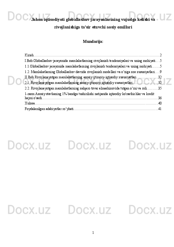 Jahon iqtisodiyoti globallashuv jarayonlarining vujudga kelishi va
rivojlanishiga ta'sir etuvchi aosiy omillari
Mundarija:
Kirish ............................................................................................................................................... 2
I.Bob.Globallashuv jarayonida mamlakatlarning rivojlanish tendensiyalari va uning mohiyati. . . . 5
1.1.Globallashuv jarayonida mamlakatlarning rivojlanish tendensiyalari va uning mohiyati. ....... 5
1.2. Mamlakatlarning Globallashuv davrida rivojlanish modellari va o’ziga xos xususiyatlari. . . . . 9
II.Bob Rivojlanayotgan mamlakatlarning asosiy ijtimoiy-iqtisodiy хususiyatlari ........................ 32
2.1. Rivojlanayotgan mamlakatlarning asosiy ijtimoiy-iqtisodiy хususiyatlari ............................ 32
2.2. Rivojlanayotgan mamlakatlarning хalqaro tovar almashinuvida tutgan o’rni va roli. ........... 35
1-rasm Asosiy stavkaning 1% bandga tushirilishi natijasida iqtisodiy ko'rsatkichlar va kredit 
hajmi o'sadi .................................................................................................................................... 36
Xulosa ............................................................................................................................................ 40
Foydalanilgan adabiyotlar ro’yhati ................................................................................................ 41
1 