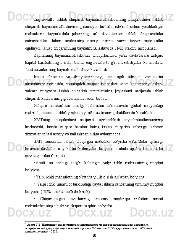 Eng   avvallo,   ishlab   chiqarish   baynalminallashuvining   chuqirlashuvi.   Ishlab
chiqarish   baynalminallashuvining   namoyon  bo’lishi,   iste’mol   uchun   yaratiladigan
mahsulotini   tayyorlashda   jahonning   turli   davlatlaridan   ishlab   chiqaruvchilar
qatnashadilar.   Jahon   savdosining   asosiy   qismini   yarim   tayyor   mahsulotlar
egallaydi. Ishlab chiqarishning baynalminallashuvida TMK etakchi hisoblanadi. 
Kapitalning   baynalminallashuvini   chuqurlashuvi,   ya’ni   davlatlararo   xalqaro
kapital   harakatining   o’sishi,   bunda   eng   avvalo   to’g’ri   investistiyalar   ko’rinishida
fond bozorlarining baynalminallashuvi kuzatiladi. 
Ishlab   chiqarish   va   ilmiy-texnikaviy,   texnologik   bilimlar   vositalarini
almashinuvi   natijasida,   shuningdek   xalqaro   ixtisoslashuv   va   kooperastiyalashuv,
xalqaro   miqyosda   ishlab   chiqarish   resurslarining   joylashuvi   natijasida   ishlab
chiqarish kuchlarining globallashuvi sodir bo’ladi. 
Xalqaro   hamkorlikni   amalga   oshirishni   ta’minlovchi   global   miqyosdagi
material, axborot, tashkiliy-iqtisodiy infrotuzilmaning shakllanishi kuzatiladi. 
XMTning   chuqirlashuvi   natijasida   ayriboshlash   baynalminallashuvining
kuchayishi,   bunda   xalqaro   hamkorlikning   ishlab   chiqarish   sohasiga   nisbatan
xizmatlar sohasi asosiy yo’nalishlrdan biriga aylanmoqda.  4
BMT   tomonidan   ishlab   chiqargan   mеtodika   bo’yicha   «YaIM»lar   qatoriga
kiruvchi   davlatlar   u   yoki   bu   kritеriyalar   bo’yicha   alohida   ajralib   turadi.   Ular
quyidagilardan iboratdir: 
• Aholi   jon   boshiga   to’g’ri   kеladigan   yalpi   ichki   mahsulotning   miqdori
bo’yicha. 
• Yalpi ichki mahsulotning o’rtacha yillik o’sish sur’atlari bo’yicha. 
•  Yalpi ichki mahsulot tarkibidagi qayta ishlash sanoatining umumiy miqdori
bo’yicha ( 20% atrofida bo’lishi kеrak). 
•   Chiqariladigan   tovarlarning   umumiy   miqdoriga   nisbatan   sanoat
mahsulotlarining ulushi va eksport miqdori bo’yicha. 
4
  Аъзам С.Э. Применение инструментов гравитационного моделирования для оценки потенциала 
географической диверсификации внешней торговли Узбекистана// “Халқаро молия ва ҳисоб” илмий 
электрон журнали – 2018. 
10 