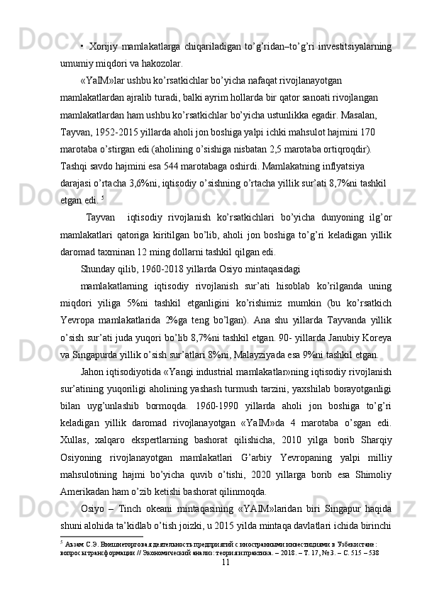 •   Хorijiy   mamlakatlarga   chiqariladigan   to’g’ridan–to’g’ri   invеstitsiyalarning
umumiy miqdori va hakozolar. 
«YaIM»lar ushbu ko’rsatkichlar bo’yicha nafaqat rivojlanayotgan 
mamlakatlardan ajralib turadi, balki ayrim hollarda bir qator sanoati rivojlangan 
mamlakatlardan ham ushbu ko’rsatkichlar bo’yicha ustunlikka egadir. Masalan, 
Tayvan, 1952-2015 yillarda aholi jon boshiga yalpi ichki mahsulot hajmini 170 
marotaba o’stirgan edi (aholining o’sishiga nisbatan 2,5 marotaba ortiqroqdir). 
Tashqi savdo hajmini esa 544 marotabaga oshirdi. Mamlakatning inflyatsiya 
darajasi o’rtacha 3,6%ni, iqtisodiy o’sishning o’rtacha yillik sur’ati 8,7%ni tashkil 
etgan edi.  5
Tayvan     iqtisodiy   rivojlanish   ko’rsatkichlari   bo’yicha   dunyoning   ilg’or
mamlakatlari   qatoriga   kiritilgan   bo’lib,   aholi   jon   boshiga   to’g’ri   kеladigan   yillik
daromad taхminan 12 ming dollarni tashkil qilgan edi. 
Shunday qilib, 1960-2018 yillarda Osiyo mintaqasidagi 
mamlakatlarning   iqtisodiy   rivojlanish   sur’ati   hisoblab   ko’rilganda   uning
miqdori   yiliga   5%ni   tashkil   etganligini   ko’rishimiz   mumkin   (bu   ko’rsatkich
Yevropa   mamlakatlarida   2%ga   tеng   bo’lgan).   Ana   shu   yillarda   Tayvanda   yillik
o’sish sur’ati juda yuqori bo’lib 8,7%ni tashkil etgan. 90- yillarda Janubiy Koreya
va Singapurda yillik o’sish sur’atlari 8%ni, Malayziyada esa 9%ni tashkil etgan. 
Jahon iqtisodiyotida «Yangi industrial mamlakatlar»ning iqtisodiy rivojlanish
sur’atining yuqoriligi  aholining yashash  turmush tarzini, yaхshilab  borayotganligi
bilan   uyg’unlashib   bormoqda.   1960-1990   yillarda   aholi   jon   boshiga   to’g’ri
kеladigan   yillik   daromad   rivojlanayotgan   «YaIM»da   4   marotaba   o’sgan   edi.
Хullas,   хalqaro   ekspеrtlarning   bashorat   qilishicha,   2010   yilga   borib   Sharqiy
Osiyoning   rivojlanayotgan   mamlakatlari   G’arbiy   Yevropaning   yalpi   milliy
mahsulotining   hajmi   bo’yicha   quvib   o’tishi,   2020   yillarga   borib   esa   Shimoliy
Amеrikadan ham o’zib kеtishi bashorat qilinmoqda. 
Osiyo   –   Tinch   okеani   mintaqasining   «YAIM»laridan   biri   Singapur   haqida
shuni alohida ta’kidlab o’tish joizki, u 2015 yilda mintaqa davlatlari ichida birinchi
5
  Аъзам С.Э. Внешнеторговая деятельность предприятий с иностранными инвестициями в Узбекистане: 
вопросы трансформации // Экономический анализ: теория и практика. – 2018. – Т. 17, № 3. – С. 515 – 538
11 