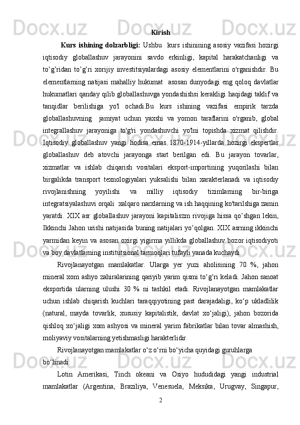 Kirish
Kurs   ishining   dolzarbligi:   Ushbu     kurs   ishinining   asosiy   vazifasi   hozirgi
iqtisodiy   globallashuv   jarayonini   savdo   erkinligi,   kapital   harakatchanligi   va
to’g’ridan   to’g’ri   xorijiy   investitsiyalardagi   asosiy   elementlarini   o'rganishdir.   Bu
elementlarning   natijasi   mahalliy   hukumat     asosan   dunyodagi   eng   qoloq   davlatlar
hukumatlari qanday qilib globallashuvga yondashishsi  kerakligi haqidagi taklif va
tanqidlar   berilishiga   yo'l   ochadi.Bu   kurs   ishining   vazifasi   empirik   tarzda
globallashuvning     jamiyat   uchun   yaxshi   va   yomon   taraflarini   o'rganib,   global
integrallashuv   jarayoniga   to'g'ri   yondashuvchi   yo'lni   topishda   xizmat   qilishdir.
Iqtisodiy   globallashuv   yangi   hodisa   emas   1870-1914-yillarda   hozirgi   ekspertlar
globallashuv   deb   atovchi   jarayonga   start   berilgan   edi.   Bu   jarayon   tovarlar,
xizmatlar   va   ishlab   chiqarish   vositalari   eksport-importining   yuqorilashi   bilan
birgalikda   transport   texnologiyalari   yuksalishi   bilan   xarakterlanadi   va   iqtisodiy
rivojlanishning   yoyilishi   va   milliy   iqtisodiy   tizimlarning   bir-biriga
integratsiyalashuvi orqali  xalqaro narxlarning va ish haqqining ko'tarilshiga zamin
yaratdi.   XIX   asr   globallashuv   jarayoni   kapitaliszm   rivojiga   hissa   qo’shgan   lekin,
Ikkinchi Jahon urishi natijasida buning natijalari yo’qolgan. XIX asrning ikkinchi
yarmidan   keyin   va   asosan   oxirgi   yigirma   yillikda   globallashuv   bozor   iqtisodiyoti
va boy davlatlarning institutsional tarmoqlari tufayli yanada kuchaydi. 
Rivojlanayotgan   mamlakatlar.   Ularga   yer   yuzi   aholisining   70   %,   jahon
mineral xom ashyo zahiralarining qariyib yarim qismi to‘g‘ri keladi. Jahon sanoat
eksportida   ularning   ulushi   30   %   ni   tashkil   etadi.   Rivojlanayotgan   mamlakatlar
uchun   ishlab   chiqarish   kuchlari   taraqqiyotining   past   darajadaligi,   ko‘p   ukladlilik
(natural,   mayda   tovarlik,   xususiy   kapitalistik,   davlat   xo‘jaligi),   jahon   bozorida
qishloq xo‘jaligi  xom  ashyosi  va mineral  yarim  fabrikatlar  bilan tovar  almashish,
moliyaviy vositalarning yetishmasligi harakterlidir.
Rivojlanayotgan mamlakatlar o‘z o‘rni bo‘yicha quyidagi guruhlarga 
bo‘linadi:  
Lotin   Amerikasi,   Tinch   okeani   va   Osiyo   hududidagi   yangi   industrial
mamlakatlar   (Argentina,   Braziliya,   Venesuela,   Meksika,   Urugvay,   Singapur,
2