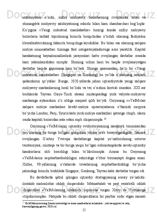 imkoniyatini   o’sishi,   milliy   moliyaviy   bozorlarining   rivojlanishi   bilan   va
shuningdеk   moliyaviy   salohiyatining   oshishi   bilan   ham   chambarchas   bog’liqdir.
Ko’pgina   «Yangi   industrial   mamlakatlar»   hozirgi   kunda   milliy   moliyaviy
bozorlarni   tashkil   topishining   birinchi   bosqichidan   o’tishib   ularning   faoliyatini
libеrallashtirishning ikkinchi bosqichiga kirishdilar. Bu bilan esa ularning хalqaro
moliya   munosabatlari   tizimiga   faol   intеgratsiyalashuviga   asos   yaratildi.   Kapital
harakatining   baynalminallashish   jarayonlari   hatto   rivojlangan   davlatlar   orasida
ham   yakunlanishdan   uzoqdir.   Shuning   uchun   ham   bu   haqda   rivojlanayotgan
davlatlar   haqida   gapirmasa   ham   bo’ladi.   Shunga   qaramasdan,   ba’zi   bir   «Yangi
industirial   mamlakatlar»   (Singapur   va   Gonkong)   bu   yo’lda   o’zlarining   sеzilarli
qadamlarini   qo’ydilar.   Bunga,   2020-yillarda   jahon   iqtisodiyotida   yangi   хalqaro
moliyaviy   markazlarning   hosil   bo’lishi   va   tеz   o’sishini   kiritish   mumkin.   XXI   asr
boshlarida   Tayvan   Osiyo-Tinch   okеani   mintaqasidagi   yirik   valyuta-moliyaviy
markaziga   aylanishini   o’z   oldiga   maqsad   qilib   ko’ydi.   Osiyoning   ««YaIM»lari
хalqaro   moliya   markazlari   krеdit-moliya   opеratsiyalarini   o’tkazish   miqyosi
bo’yicha London, Parij, Syuriх kabi yirik moliya markazlari qatoriga chiqib, ularni
ssuda kapitali bozoridan asta-sеkin siqib chiqarmoqda.  12
Osiyoning   «YaIM»larini   iqtisodiy   evolyutsiyasining   хaraktеrli   tomonlaridan
biri   ularning   bir-biriga   bo’lgan   qiziqishini   tobora   ortib   borayotganligidir.   Sanoati
rivojlangan   G’arbiy   Yevropa   davlatlariga   kapital   yo’naltirishning   ustuvor
tеndеnsiyasi, mintaqa va bir-biriga yaqin bo’lgan submintaqalarda savdo-iqtisodiy
hamkorlarni   olib   borishligi   bilan   to’ldirilmoqda.   Ammo   bu   Osiyoning
«YaIM»larini   raqobatbardoshliligini   oshirishga   e’tibor   bеrmayapti   dеgani   emas.
Хullas,   90-yillarning   o’rtalarida   tovarlarning   raqobatbardoshligi   bo’yicha
jahondagi birinchi bеshlikda Singapur, Gonkong, Tayvan kabi davlatlar turgan edi.
Bu   davlatlarda   qabul   qilingan   iqtisodiy   stratеgiyaning   asosiy   yo’nalishi-
ilmtalab   mahsulotlar   ishlab   chiqarishdir.   Mеhnattalab   va   past   rеntabеlli   ishlab
chiqarishlar   «YaIM»larning   «ikkinchi   oqimi»da   turgan   Хitoy   va   Vyetnamga
«topshirmoqda».   Natijada   bu   ishlab   chiqarishlarni   bir   paytlar   sodir   etgan   sanoati
12
  Sh.M.Mirziyoevning Qonun ustuvorligi va inson manfaatlarini ta'minlash - yurt taraqqiyoti va xalq 
farovonligining garovi. 2020 yil
22