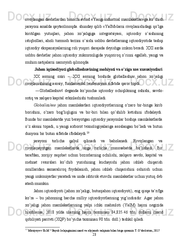 rivojlangan davlatlardan birinchi avlod «Yangi industrial mamlakatlar»ga ko’chish
jarayoni amalda qaytarilmoqda. shunday qilib «YaIM»larni rivojlanishidagi qo’lga
kiritilgan   yutuqlari,   jahon   хo’jaligiga   intеgratsiyasi,   iqtisodiy   o’sishining
istiqbollari, aholi  turmush tarzini o’sishi  ushbu davlatlarning iqtisodiyotida tashqi
iqtisodiy ekspansiyalarning roli yuqori darajada dеyishga imkon bеradi. XXI asrda
ushbu davlatlar jahon iqtisodiy хukmronligida yuqoriroq o’rinni egallab, yangi va
muhim natijalarni namoyish qilmoqda. 
Jahon iqtisodiyoti globallashuvining mohiyati va o’ziga xos xususiyatlari
XX   asrning   oxiri   –   XXI   asrning   boshida   globallashuv   jahon   xo’jaligi
rivojlanishining asosiy, fundamental tendensiyasi sifatida qaror topdi.
  ―Globallashuv   deganda   ko’pincha   iqtisodiy   ochiqlikning   oshishi,   savdo-‖
sotiq va xalqaro kapital erkinlashishi tushuniladi.
Globallashuv   jahon   mamlakatlari   iqtisodiyotlarining   o’zaro   bir-biriga   kirib
borishini,   o’zaro   bog’liqligini   va   bir-biri   bilan   qo’shilib   ketishini   ifodalaydi.
Bunda bir mamlakatda yuz berayotgan iqtisodiy jarayonlar boshqa mamlakatlarda
o’z  aksini  topadi, u yangi  axborot  texnologiyalariga  asoslangan  bo’ladi  va butun
dunyoni bir butun sifatida ifodalaydi. 13
jarayoni   turlicha   qabul   qilinadi   va   baholanadi.   Rivojlangan   va
rivojlanayotgan   mamlakatlarda   unga   turlicha   munosabatda   bo’lishadi.   Bir
tarafdan,   xorijiy   raqobat   uchun   bozorlarning   ochilishi,   xalqaro   savdo,   kapital   va
mehnat   resurslari   ko’chib   yurishining   kuchayishi   jahon   ishlab   chiqarish
omillaridan   samaraliroq   foydalanish,   jahon   ishlab   chiqarishini   oshirish   uchun
yangi imkoniyatlar yaratadi va unda ishtirok etuvchi mamlakatlar uchun yutuq deb
atash mumkin.
Jahon iqtisodiyoti (jahon xo’jaligi, butunjahon iqtisodiyoti), eng qisqa ta‘rifga
ko’ra   –   bu   jahonning   barcha   milliy   iqtisodiyotlarining   yig’indisidir.   Agar   jahon
xo’jaligi   jahon   mamlakatlarining   yalpi   ichki   mahsuloti   (YaIM)   hajmi   negizida
hisoblansa,   2018   yilda   ularning   hajmi   taxminan   84,835.46   trln.   dollarni   (xarid
qobiliyati pariteti (XQP) bo’yicha taxminan 90 trln. doll.) tashkil qiladi.
13
  Mirziyoyev Sh.M “ Buyuk kelajagimizni mard va oliyjanob xalqimiz bilan birga quramiz.T.:O’zbekiston, 2017
23 