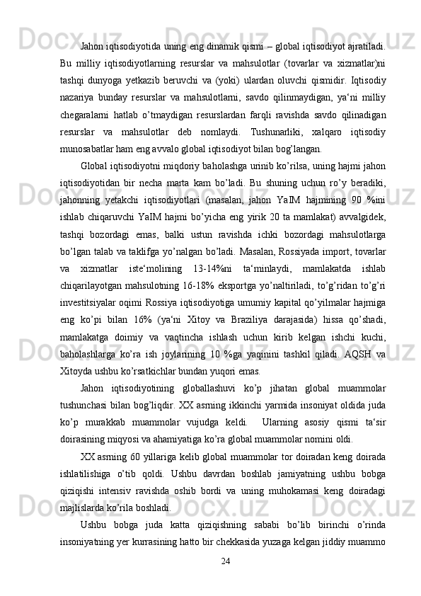 Jahon iqtisodiyotida uning eng dinamik qismi – global iqtisodiyot ajratiladi.
Bu   milliy   iqtisodiyotlarning   resurslar   va   mahsulotlar   (tovarlar   va   xizmatlar)ni
tashqi   dunyoga   yetkazib   beruvchi   va   (yoki)   ulardan   oluvchi   qismidir.   Iqtisodiy
nazariya   bunday   resurslar   va   mahsulotlarni,   savdo   qilinmaydigan,   ya‘ni   milliy
chegaralarni   hatlab   o’tmaydigan   resurslardan   farqli   ravishda   savdo   qilinadigan
resurslar   va   mahsulotlar   deb   nomlaydi.   Tushunarliki,   xalqaro   iqtisodiy
munosabatlar ham eng avvalo global iqtisodiyot bilan bog’langan.
Global iqtisodiyotni miqdoriy baholashga urinib ko’rilsa, uning hajmi jahon
iqtisodiyotidan   bir   necha   marta   kam   bo’ladi.   Bu   shuning   uchun   ro’y   beradiki,
jahonning   yetakchi   iqtisodiyotlari   (masalan,   jahon   YaIM   hajmining   90   %ini
ishlab   chiqaruvchi   YaIM   hajmi   bo’yicha   eng   yirik   20   ta   mamlakat)   avvalgidek,
tashqi   bozordagi   emas,   balki   ustun   ravishda   ichki   bozordagi   mahsulotlarga
bo’lgan talab va taklifga yo’nalgan bo’ladi. Masalan, Rossiyada import, tovarlar
va   xizmatlar   iste‘molining   13-14%ni   ta‘minlaydi,   mamlakatda   ishlab
chiqarilayotgan   mahsulotning   16-18%   eksportga   yo’naltiriladi,   to’g’ridan  to’g’ri
investitsiyalar oqimi Rossiya  iqtisodiyotiga umumiy kapital qo’yilmalar hajmiga
eng   ko’pi   bilan   16%   (ya‘ni   Xitoy   va   Braziliya   darajasida)   hissa   qo’shadi,
mamlakatga   doimiy   va   vaqtincha   ishlash   uchun   kirib   kelgan   ishchi   kuchi,
baholashlarga   ko’ra   ish   joylarining   10   %ga   yaqinini   tashkil   qiladi.   AQSH   va
Xitoyda ushbu ko’rsatkichlar bundan yuqori emas.
Jahon   iqtisodiyotining   globallashuvi   ko’p   jihatan   global   muammolar
tushunchasi  bilan bog’liqdir. XX asrning ikkinchi  yarmida insoniyat  oldida juda
ko’p   murakkab   muammolar   vujudga   keldi.     Ularning   asosiy   qismi   ta‘sir
doirasining miqyosi va ahamiyatiga ko’ra global muammolar nomini oldi.
XX asrning 60 yillariga kelib global muammolar tor doiradan keng doirada
ishlatilishiga   o’tib   qoldi.   Ushbu   davrdan   boshlab   jamiyatning   ushbu   bobga
qiziqishi   intensiv   ravishda   oshib   bordi   va   uning   muhokamasi   keng   doiradagi
majlislarda ko’rila boshladi.
Ushbu   bobga   juda   katta   qiziqishning   sababi   bo’lib   birinchi   o’rinda
insoniyatning yer kurrasining hatto bir chekkasida yuzaga kelgan jiddiy muammo
24 