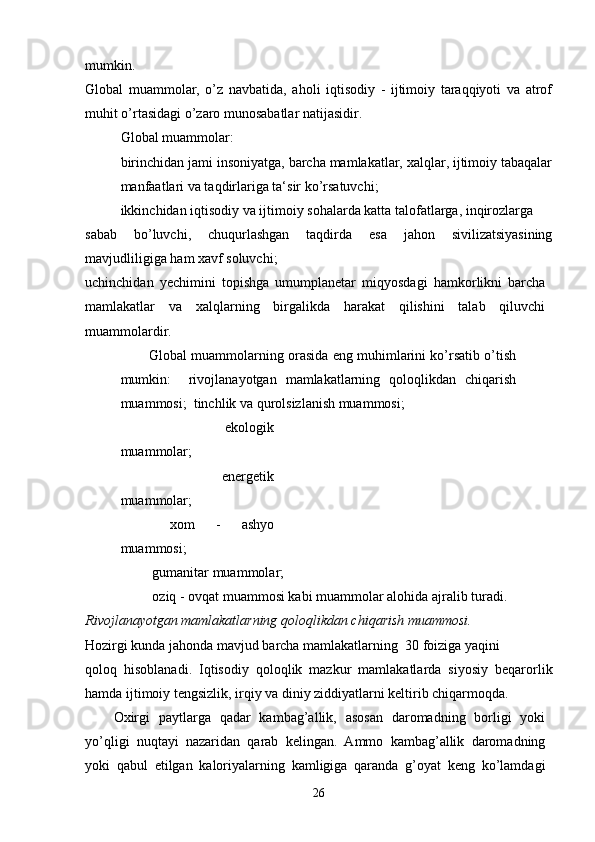 mumkin. 
Global   muammolar,   o’z   navbatida,   aholi   iqtisodiy   -   ijtimoiy   taraqqiyoti   va   atrof
muhit o’rtasidagi o’zaro munosabatlar natijasidir.
Global muammolar:
birinchidan jami insoniyatga, barcha mamlakatlar, xalqlar, ijtimoiy tabaqalar
manfaatlari va taqdirlariga ta‘sir ko’rsatuvchi;
ikkinchidan iqtisodiy va ijtimoiy sohalarda katta talofatlarga, inqirozlarga
sabab   bo’luvchi,   chuqurlashgan   taqdirda   esa   jahon   sivilizatsiyasining
mavjudliligiga ham xavf soluvchi;
uchinchidan   yechimini   topishga   umumplanetar   miqyosdagi   hamkorlikni   barcha
mamlakatlar   va   xalqlarning   birgalikda   harakat   qilishini   talab   qiluvchi
muammolardir.
Global muammolarning orasida eng muhimlarini ko’rsatib o’tish
mumkin:     rivojlanayotgan   mamlakatlarning   qoloqlikdan   chiqarish
muammosi;   tinchlik va qurolsizlanish muammosi;
  ekologik
muammolar; 
  energetik
muammolar; 
  xom   -   ashyo
muammosi;
 gumanitar muammolar;
 oziq - ovqat muammosi kabi muammolar alohida ajralib turadi.
Rivojlanayotgan mamlakatlarning qoloqlikdan chiqarish muammosi.
Hozirgi kunda jahonda mavjud barcha mamlakatlarning  30 foiziga yaqini
qoloq   hisoblanadi.   Iqtisodiy   qoloqlik   mazkur   mamlakatlarda   siyosiy   beqarorlik
hamda ijtimoiy tengsizlik, irqiy va diniy ziddiyatlarni keltirib chiqarmoqda.
Oxirgi   paytlarga   qadar   kambag’allik,   asosan   daromadning   borligi   yoki
yo’qligi   nuqtayi   nazaridan   qarab   kelingan.   Ammo   kambag’allik   daromadning
yoki   qabul   etilgan   kaloriyalarning   kamligiga   qaranda   g’oyat   keng   ko’lamdagi
26 