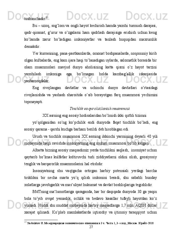 tushunchadir. 15
Bu – uzoq, sog’lom va ongli hayot kechirish hamda yaxshi turmush darajasi,
qadr-qimmat,   g’urur   va   o’zgalarni   ham   qadrlash   darajisiga   erishish   uchun   keng
ko’lamda   zarur   bo’ladigan   imkoniyatlar   va   tanlash   huquqidan   maxrumlik
demakdir.
Yer kurrasining, pana-pastkamlarda, omonat boshpanalarda, noqonuniy kirib
olgan kulbalarda, eng kam ijara haqi to’lanadigan uylarda, salomatlik borasida bir
olam   muammolari   mavjud   dunyo   aholisining   katta   qismi   o’z   hayot   tarzini
yaxshilash   imkoniga   ega   bo’lmagan   holda   kambag’allik   iskanjasida
yashamoqdalar.
Eng   rivojlangan   davlatlar   va   uchinchi   dunyo   davlatlari   o’rtasidagi
rivojlanishda   va   yashash   sharoitida   o’sib   borayotgan   farq   muammosi   yechimini
topmayapti.
Tinchlik va qurolsizlanish muammosi.
XX asrning eng asosiy hodisalaridan bo’lmish ikki qutbli tizimni
yo’qolganidan   so’ng   ko’pchilik   endi   dunyoda   faqat   tinchlik   bo’ladi,   eng
asosiy qarama - qarshi kuchga barham berildi deb hisoblagan edi.
Urush   va   tinchlik  muammosi   XX   asrning   ikkinchi   yarmining  deyarli   40   yili
mobaynida haqli ravishda insoniyatning eng muhim muammosi bo’lib kelgan.
Albatta bizning asosiy maqsadimiz yerda tinchlikni saqlash,  insoniyat uchun
qaytarib   bo’lmas   kulfatlar   keltiruvchi   turli   ziddiyatlarni   oldini   olish,   geosiyosiy
tenglik va barqarorlik muammolarini hal etishdir.
Insoniyatning   shu   vaqtgacha   ortirgan   harbiy   potensiali   yerdagi   barcha
tiriklikni   bir   necha   marta   yo’q   qilish   imkonini   beradi,   shu   sababli   bunday
xolatlarga javobgarlik va mas‘uliyat hukumat va davlat boshliqlariga tegishlidir.
BMTning ma‘lumotlariga qaraganda, har bir daqiqada dunyoda 30 ga yaqin
bola   to’yib   ovqat   yemaslik,   ochlik   va   bedavo   kasallar   tufayli   hayotdan   ko’z
yumadi. Huddi shu muddat mobaynida harbiy maqsadlarga 1,7 mln. AQSH dollar
xarajat   qilinadi.   Ko’plab   mamlakatlarda   iqtisodiy   va   ijtimoiy   taraqqiyot   uchun
15
  Xasbulotov R. Международные экономические отношения в 3 ч. Часть 1, 3- е изд., Москва. Юрайт -2018
27 