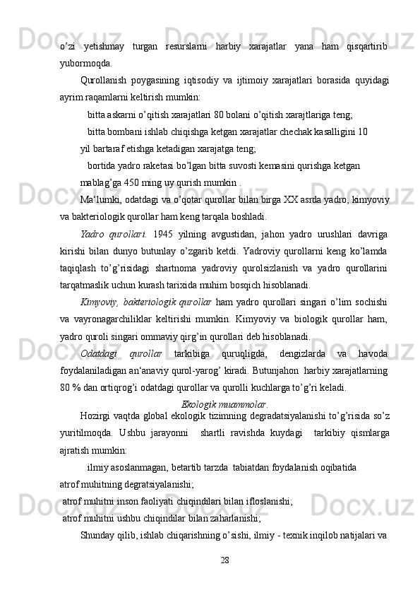 o’zi   yetishmay   turgan   resurslarni   harbiy   xarajatlar   yana   ham   qisqartirib
yubormoqda.
Qurollanish   poygasining   iqtisodiy   va   ijtimoiy   xarajatlari   borasida   quyidagi
ayrim raqamlarni keltirish mumkin:
 bitta askarni o’qitish xarajatlari 80 bolani o’qitish xarajtlariga teng;
 bitta bombani ishlab chiqishga ketgan xarajatlar chechak kasalligini 10
yil bartaraf etishga ketadigan xarajatga teng;
 bortida yadro raketasi bo’lgan bitta suvosti kemasini qurishga ketgan
mablag’ga 450 ming uy qurish mumkin .
Ma‘lumki, odatdagi va o’qotar qurollar bilan birga XX asrda yadro, kimyoviy
va bakteriologik qurollar ham keng tarqala boshladi.
Yadro   qurollari.   1945   yilning   avgustidan,   jahon   yadro   urushlari   davriga
kirishi   bilan   dunyo   butunlay   o’zgarib   ketdi.   Yadroviy   qurollarni   keng   ko’lamda
taqiqlash   to’g’risidagi   shartnoma   yadroviy   qurolsizlanish   va   yadro   qurollarini
tarqatmaslik uchun kurash tarixida muhim bosqich hisoblanadi.
Kimyoviy,  bakteriologik  qurollar   ham   yadro qurollari   singari  o’lim  sochishi
va   vayronagarchiliklar   keltirishi   mumkin.   Kimyoviy   va   biologik   qurollar   ham,
yadro quroli singari ommaviy qirg’in qurollari deb hisoblanadi.
Odatdagi   qurollar   tarkibiga   quruqligda,   dengizlarda   va   havoda
foydalaniladigan an‘anaviy qurol-yarog’ kiradi. Butunjahon  harbiy xarajatlarning
80 % dan ortiqrog’i odatdagi qurollar va qurolli kuchlarga to’g’ri keladi.
Ekologik muammolar.
Hozirgi vaqtda global ekologik tizimning degradatsiyalanishi to’g’risida so’z
yuritilmoqda.   Ushbu   jarayonni     shartli   ravishda   kuydagi     tarkibiy   qismlarga
ajratish mumkin:
 ilmiy asoslanmagan, betartib tarzda  tabiatdan foydalanish oqibatida
atrof muhitning degratsiyalanishi;
 atrof muhitni inson faoliyati chiqindilari bilan ifloslanishi;
 atrof muhitni ushbu chiqindilar bilan zaharlanishi;
Shunday qilib, ishlab chiqarishning o’sishi, ilmiy - texnik inqilob natijalari va
28 