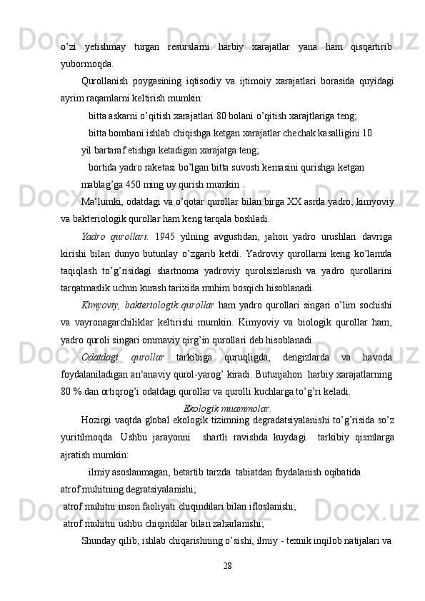 o’zi   yetishmay   turgan   resurslarni   harbiy   xarajatlar   yana   ham   qisqartirib
yubormoqda.
Qurollanish   poygasining   iqtisodiy   va   ijtimoiy   xarajatlari   borasida   quyidagi
ayrim raqamlarni keltirish mumkin:
 bitta askarni o’qitish xarajatlari 80 bolani o’qitish xarajtlariga teng;
 bitta bombani ishlab chiqishga ketgan xarajatlar chechak kasalligini 10
yil bartaraf etishga ketadigan xarajatga teng;
 bortida yadro raketasi bo’lgan bitta suvosti kemasini qurishga ketgan
mablag’ga 450 ming uy qurish mumkin .
Ma‘lumki, odatdagi va o’qotar qurollar bilan birga XX asrda yadro, kimyoviy
va bakteriologik qurollar ham keng tarqala boshladi.
Yadro   qurollari.   1945   yilning   avgustidan,   jahon   yadro   urushlari   davriga
kirishi   bilan   dunyo   butunlay   o’zgarib   ketdi.   Yadroviy   qurollarni   keng   ko’lamda
taqiqlash   to’g’risidagi   shartnoma   yadroviy   qurolsizlanish   va   yadro   qurollarini
tarqatmaslik uchun kurash tarixida muhim bosqich hisoblanadi.
Kimyoviy,  bakteriologik  qurollar   ham   yadro qurollari   singari  o’lim  sochishi
va   vayronagarchiliklar   keltirishi   mumkin.   Kimyoviy   va   biologik   qurollar   ham,
yadro quroli singari ommaviy qirg’in qurollari deb hisoblanadi.
Odatdagi   qurollar   tarkibiga   quruqligda,   dengizlarda   va   havoda
foydalaniladigan an‘anaviy qurol-yarog’ kiradi. Butunjahon  harbiy xarajatlarning
80 % dan ortiqrog’i odatdagi qurollar va qurolli kuchlarga to’g’ri keladi.
Ekologik muammolar.
Hozirgi vaqtda global ekologik tizimning degradatsiyalanishi to’g’risida so’z
yuritilmoqda.   Ushbu   jarayonni     shartli   ravishda   kuydagi     tarkibiy   qismlarga
ajratish mumkin:
 ilmiy asoslanmagan, betartib tarzda  tabiatdan foydalanish oqibatida
atrof muhitning degratsiyalanishi;
 atrof muhitni inson faoliyati chiqindilari bilan ifloslanishi;
 atrof muhitni ushbu chiqindilar bilan zaharlanishi;
Shunday qilib, ishlab chiqarishning o’sishi, ilmiy - texnik inqilob natijalari va
28