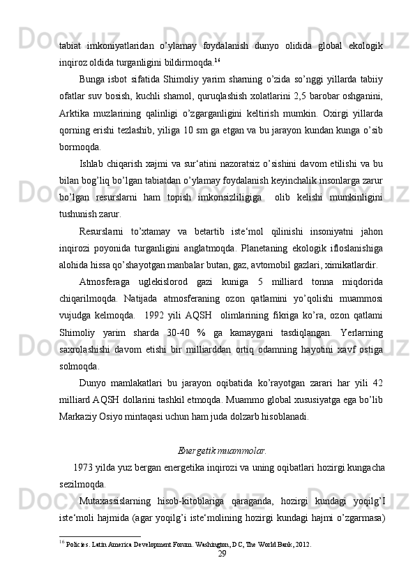 tabiat   imkoniyatlaridan   o’ylamay   foydalanish   dunyo   olidida   global   ekologik
inqiroz oldida turganligini bildirmoqda. 16
Bunga   isbot   sifatida   Shimoliy   yarim   sharning   o’zida   so’nggi   yillarda   tabiiy
ofatlar suv bosish, kuchli shamol, quruqlashish xolatlarini 2,5 barobar oshganini,
Arktika   muzlarining   qalinligi   o’zgarganligini   keltirish   mumkin.   Oxirgi   yillarda
qorning erishi tezlashib, yiliga 10 sm ga etgan va bu jarayon kundan kunga o’sib
bormoqda.
Ishlab  chiqarish  xajmi  va  sur‘atini   nazoratsiz  o’sishini   davom   etilishi  va  bu
bilan bog’liq bo’lgan tabiatdan o’ylamay foydalanish keyinchalik insonlarga zarur
bo’lgan   resurslarni   ham   topish   imkonsizliligiga     olib   kelishi   mumkinligini
tushunish zarur.
Resurslarni   to’xtamay   va   betartib   iste‘mol   qilinishi   insoniyatni   jahon
inqirozi   poyonida   turganligini   anglatmoqda.   Planetaning   ekologik   ifloslanishiga
alohida hissa qo’shayotgan manbalar butan, gaz, avtomobil gazlari, ximikatlardir.
Atmosferaga   uglekislorod   gazi   kuniga   5   milliard   tonna   miqdorida
chiqarilmoqda.   Natijada   atmosferaning   ozon   qatlamini   yo’qolishi   muammosi
vujudga   kelmoqda.     1992   yili   AQSH     olimlarining   fikriga   ko’ra,   ozon   qatlami
Shimoliy   yarim   sharda   30-40   %   ga   kamaygani   tasdiqlangan.   Yerlarning
saxrolashishi   davom   etishi   bir   milliarddan   ortiq   odamning   hayotini   xavf   ostiga
solmoqda.
Dunyo   mamlakatlari   bu   jarayon   oqibatida   ko’rayotgan   zarari   har   yili   42
milliard AQSH dollarini tashkil etmoqda. Muammo global xususiyatga ega bo’lib
Markaziy Osiyo mintaqasi uchun ham juda dolzarb hisoblanadi.
Energetik muammolar.
     1973 yilda yuz bergan energetika inqirozi va uning oqibatlari hozirgi kungacha
sezilmoqda.
Mutaxassislarning   hisob-kitoblariga   qaraganda,   hozirgi   kundagi   yoqilg’I
iste‘moli  hajmida (agar  yoqilg’i  iste‘molining hozirgi  kundagi  hajmi  o’zgarmasa)
16
  Policies. Latin America Development Forum. Washington, DC, The World Bank, 2012.
29 