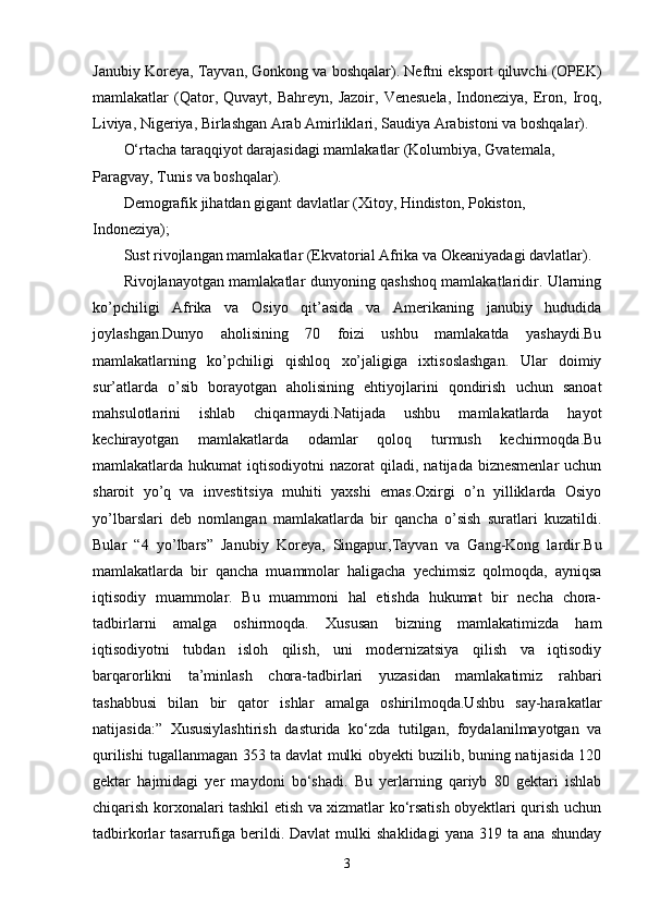 Janubiy Koreya, Tayvan, Gonkong va boshqalar). Neftni eksport qiluvchi (OPEK)
mamlakatlar   (Qator,  Quvayt,  Bahreyn,  Jazoir,   Venesuela,   Indoneziya,  Eron,  Iroq,
Liviya, Nigeriya, Birlashgan Arab Amirliklari, Saudiya Arabistoni va boshqalar). 
O‘rtacha taraqqiyot darajasidagi mamlakatlar (Kolumbiya, Gvatemala, 
Paragvay, Tunis va boshqalar). 
Demografik jihatdan gigant davlatlar (Xitoy, Hindiston, Pokiston, 
Indoneziya); 
Sust rivojlangan mamlakatlar (Ekvatorial Afrika va Okeaniyadagi davlatlar). 
Rivojlanayotgan mamlakatlar dunyoning qashshoq mamlakatlaridir. Ularning
ko’pchiligi   Afrika   va   Osiyo   qit’asida   va   Amerikaning   janubiy   hududida
joylashgan.Dunyo   aholisining   70   foizi   ushbu   mamlakatda   yashaydi.Bu
mamlakatlarning   ko’pchiligi   qishloq   xo’jaligiga   ixtisoslashgan.   Ular   doimiy
sur’atlarda   o’sib   borayotgan   aholisining   ehtiyojlarini   qondirish   uchun   sanoat
mahsulotlarini   ishlab   chiqarmaydi.Natijada   ushbu   mamlakatlarda   hayot
kechirayotgan   mamlakatlarda   odamlar   qoloq   turmush   kechirmoqda.Bu
mamlakatlarda  hukumat   iqtisodiyotni   nazorat   qiladi,  natijada  biznesmenlar  uchun
sharoit   yo’q   va   investitsiya   muhiti   yaxshi   emas.Oxirgi   o’n   yilliklarda   Osiyo
yo’lbarslari   deb   nomlangan   mamlakatlarda   bir   qancha   o’sish   suratlari   kuzatildi.
Bular   “4   yo’lbars”   Janubiy   Koreya,   Singapur,Tayvan   va   Gang-Kong   lardir.Bu
mamlakatlarda   bir   qancha   muammolar   haligacha   yechimsiz   qolmoqda,   ayniqsa
iqtisodiy   muammolar.   Bu   muammoni   hal   etishda   hukumat   bir   necha   chora-
tadbirlarni   amalga   oshirmoqda.   Xususan   bizning   mamlakatimizda   ham
iqtisodiyotni   tubdan   isloh   qilish,   uni   modernizatsiya   qilish   va   iqtisodiy
barqarorlikni   ta’minlash   chora-tadbirlari   yuzasidan   mamlakatimiz   rahbari
tashabbusi   bilan   bir   qator   ishlar   amalga   oshirilmoqda.Ushbu   say-harakatlar
natijasida:”   Xususiylashtirish   dasturida   ko‘zda   tutilgan,   foydalanilmayotgan   va
qurilishi tugallanmagan 353 ta davlat mulki obyekti buzilib, buning natijasida 120
gektar   hajmidagi   yer   maydoni   bo‘shadi.   Bu   yerlarning   qariyb   80   gektari   ishlab
chiqarish korxonalari tashkil etish va xizmatlar ko‘rsatish obyektlari qurish uchun
tadbirkorlar   tasarrufiga  berildi.  Davlat   mulki   shaklidagi   yana   319   ta  ana   shunday
3