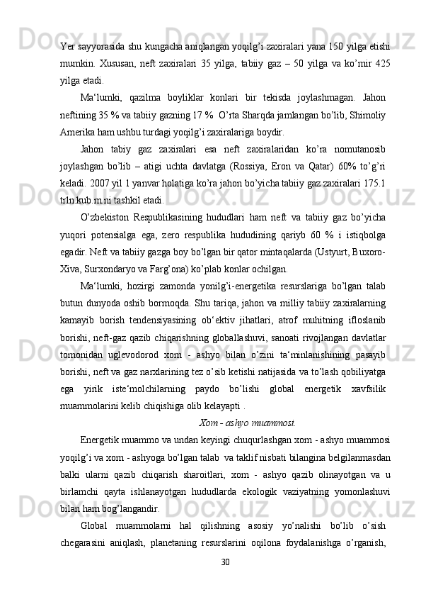 Yer sayyorasida shu kungacha aniqlangan yoqilg’i zaxiralari yana 150 yilga etishi
mumkin.   Xususan,   neft   zaxiralari   35   yilga,   tabiiy   gaz   –   50   yilga   va   ko’mir   425
yilga etadi.
Ma‘lumki,   qazilma   boyliklar   konlari   bir   tekisda   joylashmagan.   Jahon
neftining 35 % va tabiiy gazning 17 %  O’rta Sharqda jamlangan bo’lib, Shimoliy
Amerika ham ushbu turdagi yoqilg’i zaxiralariga boydir.
Jahon   tabiy   gaz   zaxiralari   esa   neft   zaxiralaridan   ko’ra   nomutanosib
joylashgan   bo’lib   –   atigi   uchta   davlatga   (Rossiya,   Eron   va   Qatar)   60%   to’g’ri
keladi. 2007 yil 1 yanvar holatiga ko’ra jahon bo’yicha tabiiy gaz zaxiralari 175.1
trln.kub.m.ni tashkil etadi.
O’zbekiston   Respublikasining   hududlari   ham   neft   va   tabiiy   gaz   bo’yicha
yuqori   potensialga   ega,   zero   respublika   hududining   qariyb   60   %   i   istiqbolga
egadir. Neft va tabiiy gazga boy bo’lgan bir qator mintaqalarda (Ustyurt, Buxoro-
Xiva, Surxondaryo va Farg’ona) ko’plab konlar ochilgan.
Ma‘lumki,   hozirgi   zamonda   yonilg’i-energetika   resurslariga   bo’lgan   talab
butun dunyoda oshib bormoqda. Shu tariqa,  jahon va milliy tabiiy zaxiralarning
kamayib   borish   tendensiyasining   ob‘ektiv   jihatlari,   atrof   muhitning   ifloslanib
borishi,  neft-gaz  qazib  chiqarishning  globallashuvi,  sanoati   rivojlangan  davlatlar
tomonidan   uglevodorod   xom   -   ashyo   bilan   o’zini   ta‘minlanishining   pasayib
borishi, neft va gaz narxlarining tez o’sib ketishi natijasida va to’lash qobiliyatga
ega   yirik   iste‘molchilarning   paydo   bo’lishi   global   energetik   xavfsilik
muammolarini kelib chiqishiga olib kelayapti .
Xom - ashyo muammosi.
Energetik muammo va undan keyingi chuqurlashgan xom - ashyo muammosi
yoqilg’i va xom - ashyoga bo’lgan talab  va taklif nisbati bilangina belgilanmasdan
balki   ularni   qazib   chiqarish   sharoitlari,   xom   -   ashyo   qazib   olinayotgan   va   u
birlamchi   qayta   ishlanayotgan   hududlarda   ekologik   vaziyatning   yomonlashuvi
bilan ham bog’langandir.
Global   muammolarni   hal   qilishning   asosiy   yo’nalishi   bo’lib   o’sish
chegarasini   aniqlash,   planetaning   resurslarini   oqilona   foydalanishga   o’rganish,
30 