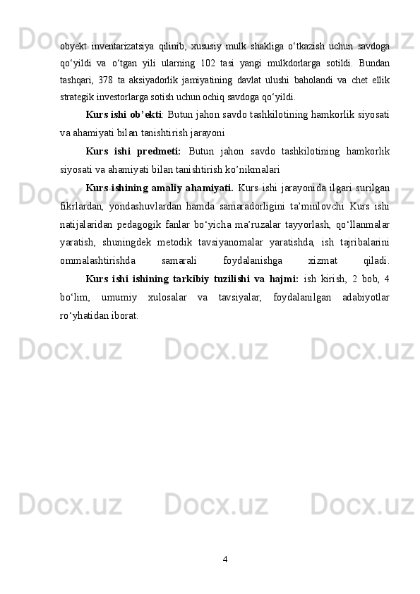 obyekt   inventarizatsiya   qilinib,   xususiy   mulk   shakliga   o‘tkazish   uchun   savdoga
qo‘yildi   va   o‘tgan   yili   ularning   102   tasi   yangi   mulkdorlarga   sotildi.   Bundan
tashqari,   378   ta   aksiyadorlik   jamiyatining   davlat   ulushi   baholandi   va   chet   ellik
strategik investorlarga sotish uchun ochiq savdoga qo‘yildi. 
Kurs ishi ob’ekti :  Butun jahon savdo tashkilotining hamkorlik siyosati
va ahamiyati bilan tanishtirish jarayoni 
Kurs   ishi   predmeti:   Butun   jahon   savdo   tashkilotining   hamkorlik
siyosati va ahamiyati bilan tanishtirish ko’nikmalari
Kurs   ishining   amaliy   ahamiyati.   Kurs   ishi   jarayonida   ilgari   surilgan
fikrlardan,   yondashuvlardan   hamda   samaradorligini   ta’minlovchi   Kurs   ishi
natijalaridan   pedagogik   fanlar   bo‘yicha   ma’ruzalar   tayyorlash,   qo‘llanmalar
yaratish,   shuningdek   metodik   tavsiyanomalar   yaratishda,   ish   tajribalarini
ommalashtirishda   samarali   foydalanishga   xizmat   qiladi.
  Kurs   ishi   ishining   tarkibiy   tuzilishi   va   hajmi:   ish   kirish,   2   bob,   4
bo‘lim,   umumiy   xulosalar   va   tavsiyalar,   foydalanilgan   adabiyotlar
ro‘yhatidan iborat.
4 
