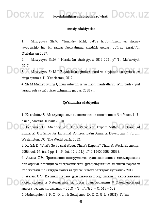 Foydalanilgan adabiyotlar ro’yhati
Asosiy adabiyotlar
1. Mirziyoyev   Sh.M.   “Tanqidiy   tahlil,   qat’iy   tartib-intizom   va   shaxsiy
javobgarlik-   har   bir   rahbar   faoliyatining   kundalik   qoidasi   bo’lishi   kerak”.T.:
O’zbekiston 2017.
2. Mirziyoyev   Sh.M   “   Harakatlar   strategiyasi   2017-2021   y”   T.:   Ma’naviyat,
2017
3. Mirziyoyev  Sh.M  “  Buyuk  kelajagimizni   mard  va oliyjanob  xalqimiz bilan
birga quramiz.T.:O’zbekiston, 2017
4. Sh.M.Mirziyoevning Qonun ustuvorligi va inson manfaatlarini ta'minlash - yurt
taraqqiyoti va xalq farovonligining garovi. 2020 yil
Qo’shimcha adabiyotlar
1.   Xasbulotov R. Международные экономические отношения в 3 ч. Часть 1, 3- 
е изд., Москва. Юрайт -2018
2.   Lederman   D.,   Maloney   W.F.   Does   What   You   Export   Matter?   In   Search   of
Empirical   Guidance   for   Industrial   Policies.   Latin   America   Development   Forum.
Washington, DC, The World Bank, 2012.
3.   Rodrik D. What's So Special About China's Exports? China & World Economy, 
2006, vol. 14, iss. 5,pp. 1–19. doi: 10.1111/j.1749-124X.2006.00038.
4.   Аъзам   С.Э.   Применение   инструментов   гравитационного   моделирования
для   оценки   потенциала   географической   диверсификации   внешней   торговли
Узбекистана// “Халқаро молия ва ҳисоб” илмий электрон журнали – 2018. 
5.   Аъзам   С.Э.   Внешнеторговая   деятельность   предприятий   с   иностранными
инвестициями   в   Узбекистане:   вопросы   трансформации   //   Экономический
анализ: теория и практика. – 2018. – Т. 17, № 3. – С. 515 – 538
6.   Nishonqulov, S. F. O. G. L., & Solidjonov, D. Z. O. G. L. (2021). Ta’lim 
41 