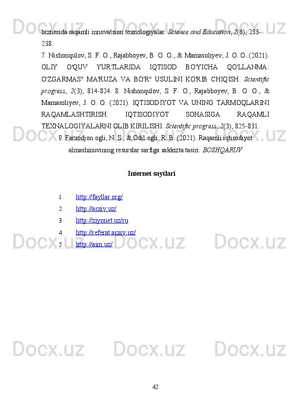 biznesida raqamli innovatsion texnologiyalar.  Science and Education ,  2 (6), 233-
238.
7.   Nishonqulov, S. F. O., Rajabboyev, B. O. O., & Mamasoliyev, J. O. O. (2021).
OLIY   O'QUV   YURTLARIDA   IQTISOD   BO'YICHA   QO'LLANMA:
O'ZGARMAS"   MA'RUZA   VA   BO'R"   USULINI   KO'RIB   CHIQISH.   Scientific
progress ,   2 (3),   814-824.   8.   Nishonqulov,   S.   F.   O.,   Rajabboyev,   B.   O.   O.,   &
Mamasoliyev,   J.   O.   O.   (2021).   IQTISODIYOT   VA   UNING   TARMOQLARINI
RAQAMLASHTIRISH.   IQTISODIYOT   SOHASIGA   RAQAMLI
TEXNALOGIYALARNI OLIB KIRILISHI.  Scientific progress ,  2 (3), 825-831.
9.   Farxodjon ogli, N. S., & Odil ogli, R. B. (2021). Raqamli iqtisodiyot
almashinuvining resurslar sarfiga sakkizta tasiri.  BOSHQARUV
Internet saytlari
1. http://fayllar.org/   
2. http://arxiv.uz/   
3. http://ziyonet.uz/ru   
4. http://referat.arxiv.uz/   
5. http://aim.uz/   
42 