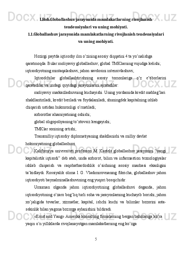 I.Bob.Globallashuv jarayonida mamlakatlarning rivojlanish
tendensiyalari va uning mohiyati.
1.1.Globallashuv jarayonida mamlakatlarning rivojlanish tendensiyalari
va uning mohiyati.
Hozirgi paytda iqtisodiy ilm o’zining asosiy diqqatini 4 ta yo’nalishga 
qaratmoqda. Bular:moliyaviy globallashuv; global TMKlarning vujudga kelishi; 
iqtisodiyotning mintaqalashuvi; jahon savdosini intensivlashuvi; 
Iqtisodchilar   globallashtirishning   asosiy   tomonlariga   o’z   e’tiborlarini
qaratadilar va undagi quyidagi jarayonlarini ajratadilar: 
moliyaviy markazlashuvning kuchayishi. Uning yordamida kredit mablag’lari
shakllantiriladi, kredit beriladi va foydalaniladi, shuningdek kapitalning ishlab 
chiqarish ustidan hukmronligi o’rnatiladi; 
axborotlar ahamiyatining oshishi; 
global oligopoliyaning to’xtovsiz kengayishi; 
TMKlar sonining ortishi; 
Transmilliy iqtisodiy diplomatiyaning shakllanishi va milliy davlat 
hokimiyatining globallashuvi. 
Kaliforniya univresiteti professori  M. Kastels  globallashuv jarayonini “yangi
kapitalistik iqtisodi” deb atab, unda axborot, bilim va infarmastion texnologiyalar
ishlab   chiqarish   va   raqobatbardoshlik   o’sishning   asosiy   manbasi   ekanligini
ta’kidlaydi. Rossiyalik  olima I. G. Vladimirovnaning fikricha, globallashuv jahon
iqtisodiyoti baynalminallashuvining eng yuqori bosqichidir. 
Umuman   olganda   jahon   iqtisodiyotining   globallashuvi   deganda,   jahon
iqtisodiyotining o’zaro bog’liq turli soha va jarayonlarning kuchayib borishi, jahon
xo’jaligida   tovarlar,   xizmatlar,   kapital,   ishchi   kuchi   va   bilimlar   bozorini   asta-
sekinlik bilan yagona bozorga aylanishini bildiradi. 
«Ernst and Yang» Amеrika konsalting firmalarning bеrgan baholariga ko’ra 
yaqin o’n yilliklarda rivojlanayotgan mamlakatlarning eng ko’zga 
5 