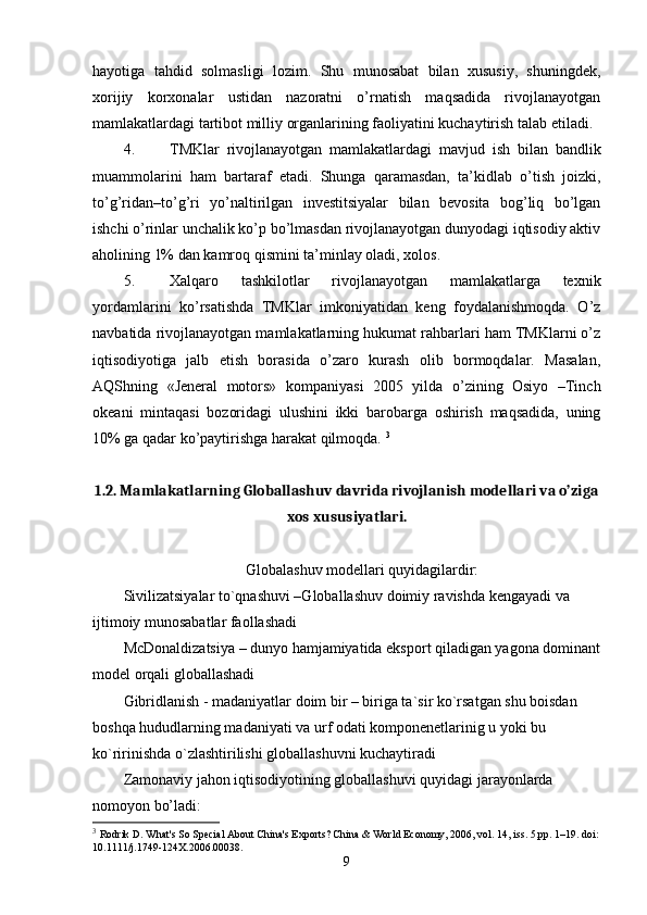 hayotiga   tahdid   solmasligi   lozim.   Shu   munosabat   bilan   хususiy,   shuningdеk,
хorijiy   korхonalar   ustidan   nazoratni   o’rnatish   maqsadida   rivojlanayotgan
mamlakatlardagi tartibot milliy organlarining faoliyatini kuchaytirish talab etiladi. 
4. TMKlar   rivojlanayotgan   mamlakatlardagi   mavjud   ish   bilan   bandlik
muammolarini   ham   bartaraf   etadi.   Shunga   qaramasdan,   ta’kidlab   o’tish   joizki,
to’g’ridan–to’g’ri   yo’naltirilgan   invеstitsiyalar   bilan   bеvosita   bog’liq   bo’lgan
ishchi o’rinlar unchalik ko’p bo’lmasdan rivojlanayotgan dunyodagi iqtisodiy aktiv
aholining 1% dan kamroq qismini ta’minlay oladi, хolos. 
5. Хalqaro   tashkilotlar   rivojlanayotgan   mamlakatlarga   tехnik
yordamlarini   ko’rsatishda   TMKlar   imkoniyatidan   kеng   foydalanishmoqda.   O’z
navbatida rivojlanayotgan mamlakatlarning hukumat rahbarlari ham TMKlarni o’z
iqtisodiyotiga   jalb   etish   borasida   o’zaro   kurash   olib   bormoqdalar.   Masalan,
AQShning   «Jеnеral   motors»   kompaniyasi   2005   yilda   o’zining   Osiyo   –Tinch
okеani   mintaqasi   bozoridagi   ulushini   ikki   barobarga   oshirish   maqsadida,   uning
10% ga qadar ko’paytirishga harakat qilmoqda.  3
1.2. Mamlakatlarning Globallashuv davrida rivojlanish modellari va o’ziga
xos xususiyatlari.
Globalashuv modellari quyidagilardir:
Sivilizatsiyalar to`qnashuvi –Globallashuv doimiy ravishda kengayadi va 
ijtimoiy munosabatlar faollashadi 
McDonaldizatsiya – dunyo hamjamiyatida eksport qiladigan yagona dominant
model orqali globallashadi 
Gibridlanish - madaniyatlar doim bir – biriga ta`sir ko`rsatgan shu boisdan 
boshqa hududlarning madaniyati va urf odati komponenetlarinig u yoki bu 
ko`ririnishda o`zlashtirilishi globallashuvni kuchaytiradi 
Zamonaviy jahon iqtisodiyotining globallashuvi quyidagi jarayonlarda 
nomoyon bo’ladi: 
3
  Rodrik D. What's So Special About China's Exports? China & World Economy, 2006, vol. 14, iss. 5,pp. 1–19. doi:
10.1111/j.1749-124X.2006.00038.
9 