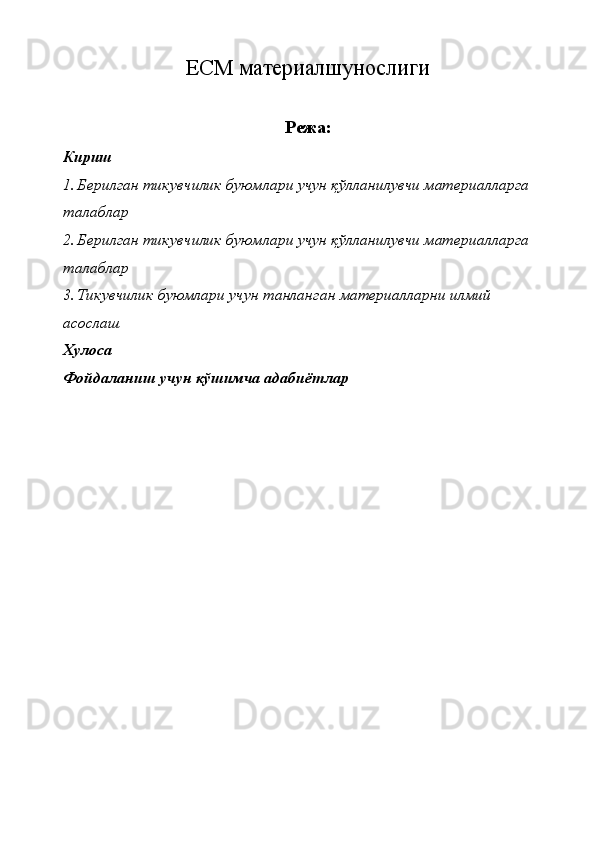 ЕСМ материалшунослиги 
Режа:
Кириш
1. Берилган тикувчилик буюмлари учун қўлланилувчи материалларга 
талаблар 
2. Берилган тикувчилик буюмлари учун қўлланилувчи материалларга 
талаблар 
3. Тикувчилик буюмлари учун танланган материалларни илмий 
асослаш 
Хулоса
Фойдаланиш учун қўшимча адабиётлар 
  