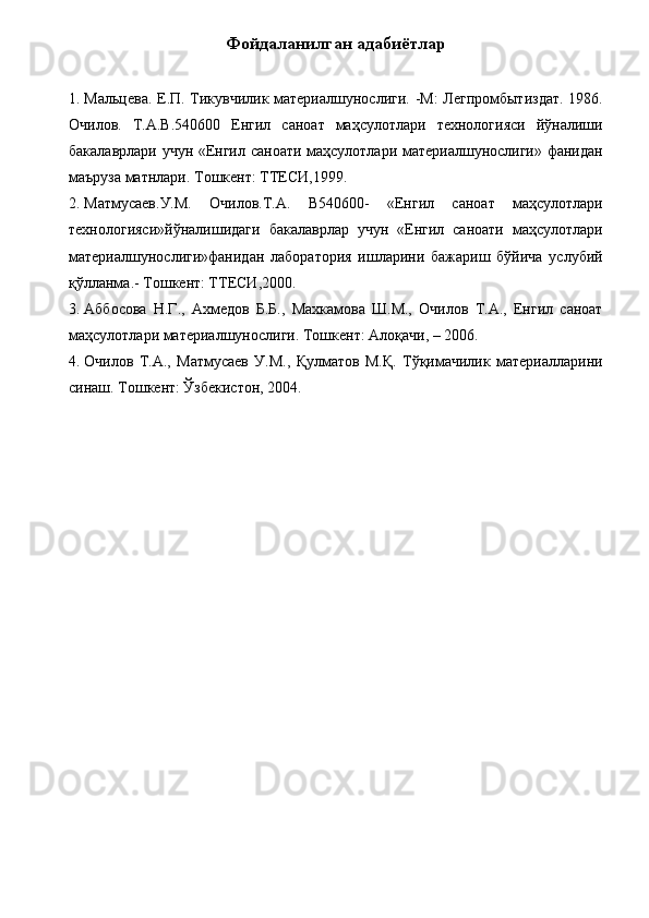 Фойдаланилган адабиётлар 
 
1. Мальцева. Е.П. Тикувчилик материалшунослиги. -М:  Легпромбытиздат. 1986.
Очилов.   Т.А.В.540600   Енгил   саноат   маҳсулотлари   технологияси   йўналиши
бакалаврлари учун «Енгил саноати маҳсулотлари материалшунослиги» фанидан
маъруза матнлари. Тошкент: ТТЕСИ,1999. 
2. Матмусаев.У.М.   Очилов.Т.А.   В540600-   «Енгил   саноат   маҳсулотлари
технологияси»йўналишидаги   бакалаврлар   учун   «Енгил   саноати   маҳсулотлари
материалшунослиги»фанидан   лаборатория   ишларини   бажариш   бўйича   услубий
қўлланма.- Тошкент: ТТЕСИ,2000. 
3. Аббосова   Н.Г.,   Ахмедов   Б.Б.,   Махкамова   Ш.М.,   Очилов   Т.А.,   Енгил   саноат
маҳсулотлари материалшунослиги. Тошкент: Алоқачи, – 2006. 
4. Очилов   Т.А.,   Матмусаев   У.М.,   Қулматов   М.Қ.   Тўқимачилик   материалларини
синаш. Тошкент: Ўзбекистон, 2004.  
 
 
 
 
 
 
 
  