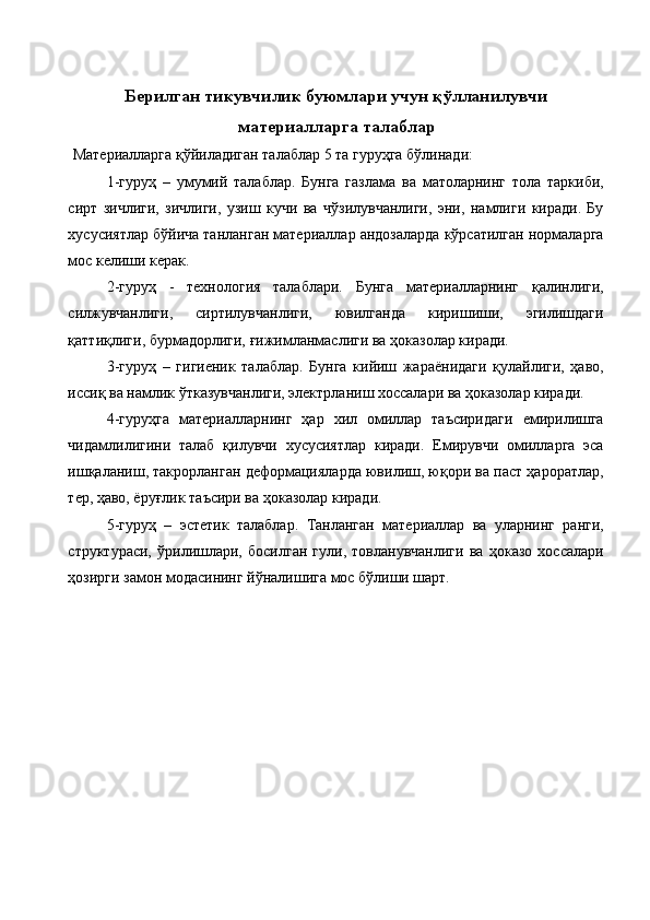  
 
Берилган тикувчилик буюмлари учун қўлланилувчи
материалларга талаблар 
 Материалларга қўйиладиган талаблар 5 та гуруҳга бўлинади: 
1-гуруҳ   –   умумий   талаблар.   Бунга   газлама   ва   матоларнинг   тола   таркиби,
сирт   зичлиги,   зичлиги,   узиш   кучи   ва   чўзилувчанлиги,   эни,   намлиги   киради.   Бу
хусусиятлар бўйича танланган материаллар андозаларда кўрсатилган нормаларга
мос келиши керак. 
2-гуруҳ   -   технология   талаблари.   Бунга   материалларнинг   қалинлиги,
силжувчанлиги,   сиртилувчанлиги,   ювилганда   киришиши,   эгилишдаги
қаттиқлиги, бурмадорлиги, ғижимланмаслиги ва ҳоказолар киради. 
3-гуруҳ   –   гигиеник   талаблар.   Бунга   кийиш   жараёнидаги   қулайлиги,   ҳаво,
иссиқ ва намлик ўтказувчанлиги, электрланиш хоссалари ва ҳоказолар киради. 
4-гуруҳга   материалларнинг   ҳар   хил   омиллар   таъсиридаги   емирилишга
чидамлилигини   талаб   қилувчи   хусусиятлар   киради.   Емирувчи   омилларга   эса
ишқаланиш, такрорланган деформацияларда ювилиш, юқори ва паст ҳароратлар,
тер, ҳаво, ёруғлик таъсири ва ҳоказолар киради. 
5-гуруҳ   –   эстетик   талаблар.   Танланган   материаллар   ва   уларнинг   ранги,
структураси,   ўрилишлари,   босилган   гули,   товланувчанлиги   ва   ҳоказо   хоссалари
ҳозирги замон модасининг йўналишига мос бўлиши шарт. 
 
 
 
 
 
 
 
 
 
 
  