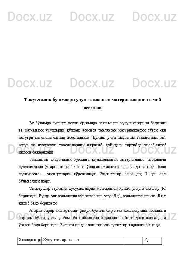  
 
 
 
 
 
 
 
 
 
 
 
Тикувчилик буюмлари учун танланган материалларни илмий
асослаш 
 
Бу   бўлимда   эксперт   усули   ёрдамида   газламалар   хусусиятларини   баҳолаш
ва   математик   усулларни   қўллаш   асосида   танланган   материалларни   тўғри   ёки
нотўғри танланганлигини исботланади.. Бунинг учун танланган газламанинг энг
зарур   ва   изоҳловчи   тавсифларини   ажратиб,   қуйидаги   тартибда   ҳисоб-китоб
ишини бажарилади. 
Танланган   тикувчилик   буюмига   мўлжалланган   материалнинг   изоҳловчи
хусусиятлари   (уларнинг   сони   n   та)   сўров   анкетасига   киргизилади   ва   тажрибали
мутахассис   –   экспертларга   кўрсатилади.   Экспертлар   сони   (m)   7   дан   кам
бўлмаслиги шарт. 
Экспертлар берилган хусусиятларни жой-жойига қўйиб, уларга баҳолар (R)
беришади. Бунда энг аҳамиятли кўрсаткичлар учун Rқ1, аҳамиятсизларига   Rқ n
қилиб баҳо берилади. 
Агарда бирор экспертнинг фикри бўйича бир неча хоссаларнинг аҳамияти
бир   хил   бўлса,   у   ҳолда   ёнма-ён   жойлашган   баҳоларнинг   йиғиндиси   олинади   ва
ўртача баҳо берилади. Экспертлардан олинган маълумотлар жадвалга ёзилади: 
 
Экспертлар  Хусусиятлар сони n  T
i   